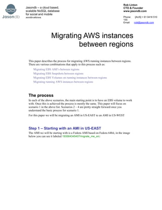 Migrating AWS instances between regions<br />This paper describes the process for migrating AWS running instances between regions.  There are various combinations that apply to this process such as:<br />Migrating EBS AMI’s between regions<br />Migrating EBS Snapshots between regions<br />Migrating EBS Volumes on running instances between regions<br />Migrating running AWS instances between regions<br />The process<br />In each of the above scenarios, the main starting point is to have an EBS volume to work with. Once this is achieved the process is mostly the same. This paper will focus on scenario 1 in the above list. Scenarios 2 – 4 are pretty straight forward once you understand the basic process for scenario 1.<br />For this paper we will be migrating an AMI in US-EAST to an AMI in US-WEST<br />Step 1 – Starting with an AMI in US-EAST<br />The AMI we will be starting with is a Fedora AMI based on Fedora 64bit, in the image below you can see it labeled 193564345407/migrate_me_src:<br />EBS AMI<br />Identify the AMI-id of the AMI and then select the list of EBS snapshots. The snapshot that is used as the basis for the AMI will be labeled in the Description colum as Created by CreateImage (IMAGE-id) for AMI-id from vol-id. The AMI-id is what you will be looking for to match to the AMI-id of the AMI you are migrating:<br />Finding the AMI-id<br />Step 2 – Create a Volume from the AMI Root snapshot<br />Once you have identified the root volume snapshot for the AMI, the next thing you will need to do is create a Volume from the snapshot. The easiest way to do this is to right click directly on the snapshot and select create volume.<br />Creating a volume from a snapshot<br />Once you have created the new Volume it is a good idea to set the Name Tag so that you can recognize it easily.<br />Step 3 – Mount the volume on a running EC2 instance<br />Now that you have a Volume ready to go, the next step is to mount it onto a running EC2 instance. The easiest way to do this is to start up a Micro instance specifically for the job, then destroy it afterwards. <br />So go ahead and start up a Micro instance, and attach the Volume from the previous step to /dev/sdf on the new instance.<br />Remember to start up the Micro instance in the same availability zone as the Volume created in the previous step or you won’t be able to attach it!<br />Step 4 – Configure a receiving instance in the destination region<br />Now that we have the source region configured and ready to go we need to set up the destination region. To do this we will need to set up another Micro EC2 instance with a blank Volume attached to /dev/sdf of the same size as the source volume.<br />So go ahead and create a new blank Volume in the destination region and attach it to a new Micro EC2 instance. <br />When you create the new Micro instance in the destination region, create a new Key Pair just for this instance, as we will be copying the private key to the source server in the next step.<br />New EC2 instance in the destination region<br />Step 5 – Copy the private key to the source server<br />Now that we have the desination server running, the next step is to copy the private key used to start the server across to the /tmp directory on the source server. The easiest way to do this is as follows:<br />Right click the source EC2 instance and select Connect to Server option and copy this command.<br />Select Connect on the source server<br />Copy the ssh command:<br />Copying the ssh command<br />On your own laptop or computer, change directory to the directory where you saved your new private key and paste the same command but make the following changes.<br />ssh -i ping-us-east.pem root@ec2-50-19-5-173.compute-1.amazonaws.com<br />to<br />scp -i ping-us-east.pem ping-us-west.pem root@ec2-50-19-5-173.compute-1.amazonaws.com:/tmp<br />This command will use the private key of the source server (ping-us-east.pem) to allow scp (a secure copy program) to connect and copy the private key (ping-us-west.pem) of the destination server to the source server’s /tmp directory.<br />This example assumes that you have a mac or unix laptop or PC, to execute the scp command under windows you will need to download a windows scp tool.<br />Copying up the private key to the source server<br />Step 6 – Copy the volume contents from the source server to the destination server.<br />This step is the most time consuming step of the process and involves actually copying the data between the two volumes in the separate regions.<br />The visual process for copying the data is as follows:<br />Process for copying data between regions<br />Log onto the source server and run the following commands (making sure you change the key pair name and the name of the destination server)<br />$> cd /tmp <br />$> dd if=/dev/sdf |gzip -c -1 | ssh -i ping-us-west.pem root@ec2-50-18-32-121.us-west-1.compute.amazonaws.com quot;
gunzip -c -1 | dd of=/dev/sdfquot;
<br />To break this command down the steps are:<br />dd reads /dev/sdf on the source machine (dd if=/dev/sdf) and sends the result to std out.<br />gzip reads from std in and sends the compressed output to std out<br />ssh reads from std in and pipes the data over the wire to the following command on the destination machine: quot;
gunzip -c -1 | dd of=/dev/sdfquot;
<br />gunzip on the destination machine reads from std in (ssh) and sends the uncompress output to std out.<br />dd reads from std in and writes the output to /dev/sdf<br />The copy process takes about an hour between US-EAST and US-WEST, although I would expect it to take much longer between the other regions.<br />One of the great reasons for doing it this way is that you don’t mount the volume on either the source or the destination server from the operating system, and there is no file system creation required on the destination volume.<br />Step 7 – Create an AMI in the destination region<br />To create an AMI in the destination region you will need to do two steps:<br />Create a snapshot of the volume we just populated with data<br />Create an AMI from the snapshot<br />To create a snapshot, once again it is just a matter of identifying the correct volume in the EBS volumes manage and right click Create Snapshot.<br />Creating a snapshot from a volume<br />Once the snapshot has been created, identify it in the EBS Snapshots. <br />Right click on the snapshot and select Create Image from Snapshot.<br />Creating an image from a snapshot<br />Once you have selected this option the following dialog will be presented:<br />Create snapshot dialog<br />Make sure you select the same architecture type as the original AMI, (in this case the original AMI was fedora 64 bit), and give it a name. you should be able to use the default options for the rest.<br />It may be that you were using an older AMI in the source region or that the Kernel ID or Ramdisk ID’s don’t work. In this case I would recommend starting up an existing AMI in the destination region that is as close as you can get to your existing AMI and copying the Ramdisk ID and Kernel ID’s from the running instance<br />That’s it!<br />Your new AMI should now be available:<br />New AMI<br />Summary<br />In this paper we looked at the process for copying an EBS backed AMI between regions. The process used was a generic process and can be used for not only copying AMI’s between regions, but for copying generic EBS backed volumes.<br />