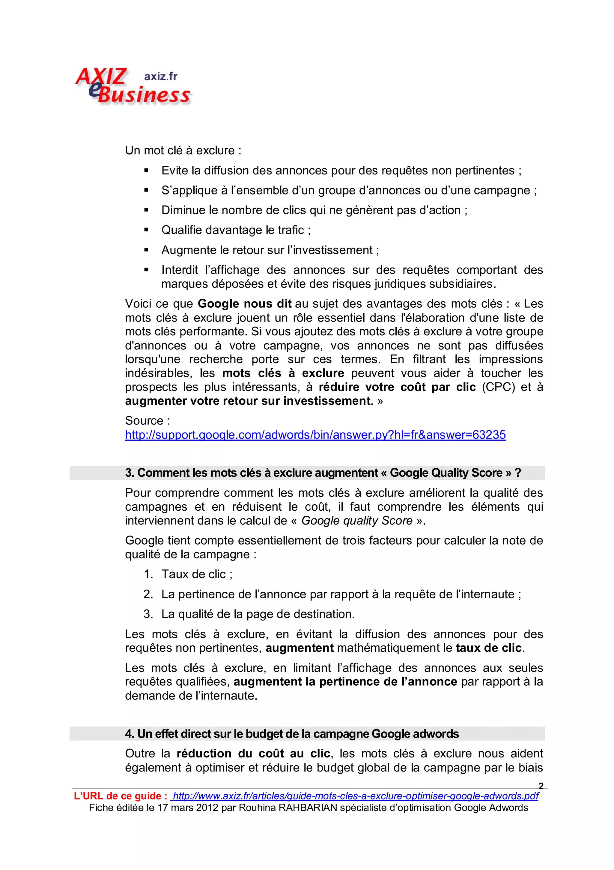 Un mot clé à exclure :
                  Evite la diffusion des annonces pour des requêtes non pertinentes ;
                  S’applique à l’ensemble d’un groupe d’annonces ou d’une campagne ;
                  Diminue le nombre de clics qui ne génèrent pas d’action ;
                  Qualifie davantage le trafic ;
                  Augmente le retour sur l’investissement ;
                  Interdit l’affichage des annonces sur des requêtes comportant des
                   marques déposées et évite des risques juridiques subsidiaires.
           Voici ce que Google nous dit au sujet des avantages des mots clés : « Les
           mots clés à exclure jouent un rôle essentiel dans l'élaboration d'une liste de
           mots clés performante. Si vous ajoutez des mots clés à exclure à votre groupe
           d'annonces ou à votre campagne, vos annonces ne sont pas diffusées
           lorsqu'une recherche porte sur ces termes. En filtrant les impressions
           indésirables, les mots clés à exclure peuvent vous aider à toucher les
           prospects les plus intéressants, à réduire votre coût par clic (CPC) et à
           augmenter votre retour sur investissement. »
           Source :
           http://support.google.com/adwords/bin/answer.py?hl=fr&answer=63235


           3. Comment les mots clés à exclure augmentent « Google Quality Score » ?
           Pour comprendre comment les mots clés à exclure améliorent la qualité des
           campagnes et en réduisent le coût, il faut comprendre les éléments qui
           interviennent dans le calcul de « Google quality Score ».
           Google tient compte essentiellement de trois facteurs pour calculer la note de
           qualité de la campagne :
               1. Taux de clic ;
               2. La pertinence de l’annonce par rapport à la requête de l’internaute ;
               3. La qualité de la page de destination.
           Les mots clés à exclure, en évitant la diffusion des annonces pour des
           requêtes non pertinentes, augmentent mathématiquement le taux de clic.
           Les mots clés à exclure, en limitant l’affichage des annonces aux seules
           requêtes qualifiées, augmentent la pertinence de l’annonce par rapport à la
           demande de l’internaute.


           4. Un effet direct sur le budget de la campagne Google adwords
           Outre la réduction du coût au clic, les mots clés à exclure nous aident
           également à optimiser et réduire le budget global de la campagne par le biais
                                                                                                         2
L’URL de ce guide : http://www.axiz.fr/articles/guide-mots-cles-a-exclure-optimiser-google-adwords.pdf
   Fiche éditée le 17 mars 2012 par Rouhina RAHBARIAN spécialiste d’optimisation Google Adwords
 