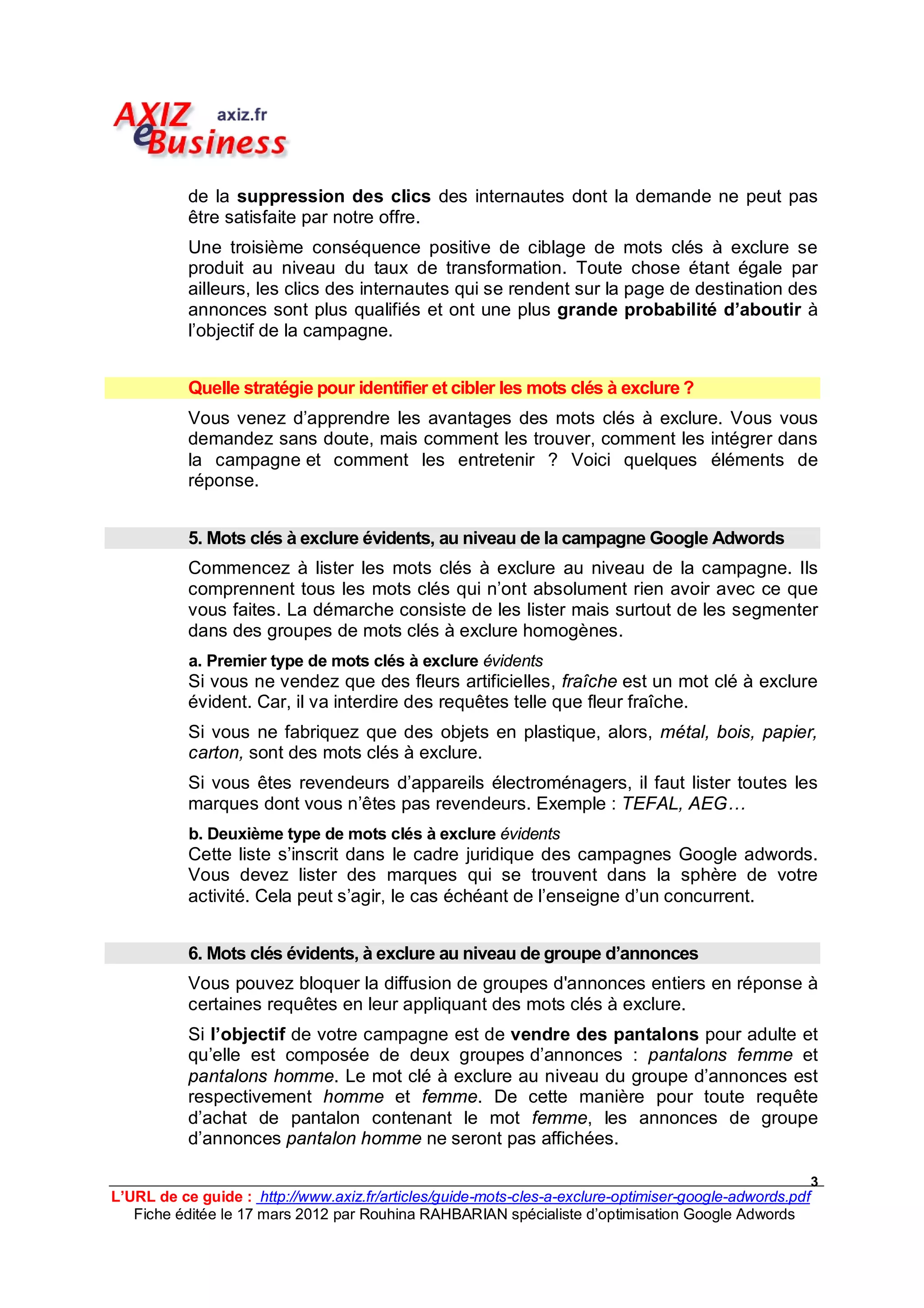 de la suppression des clics des internautes dont la demande ne peut pas
           être satisfaite par notre offre.
           Une troisième conséquence positive de ciblage de mots clés à exclure se
           produit au niveau du taux de transformation. Toute chose étant égale par
           ailleurs, les clics des internautes qui se rendent sur la page de destination des
           annonces sont plus qualifiés et ont une plus grande probabilité d’aboutir à
           l’objectif de la campagne.


           Quelle stratégie pour identifier et cibler les mots clés à exclure ?
           Vous venez d’apprendre les avantages des mots clés à exclure. Vous vous
           demandez sans doute, mais comment les trouver, comment les intégrer dans
           la campagne et comment les entretenir ? Voici quelques éléments de
           réponse.


           5. Mots clés à exclure évidents, au niveau de la campagne Google Adwords
           Commencez à lister les mots clés à exclure au niveau de la campagne. Ils
           comprennent tous les mots clés qui n’ont absolument rien avoir avec ce que
           vous faites. La démarche consiste de les lister mais surtout de les segmenter
           dans des groupes de mots clés à exclure homogènes.
           a. Premier type de mots clés à exclure évidents
           Si vous ne vendez que des fleurs artificielles, fraîche est un mot clé à exclure
           évident. Car, il va interdire des requêtes telle que fleur fraîche.
           Si vous ne fabriquez que des objets en plastique, alors, métal, bois, papier,
           carton, sont des mots clés à exclure.
           Si vous êtes revendeurs d’appareils électroménagers, il faut lister toutes les
           marques dont vous n’êtes pas revendeurs. Exemple : TEFAL, AEG…
           b. Deuxième type de mots clés à exclure évidents
           Cette liste s’inscrit dans le cadre juridique des campagnes Google adwords.
           Vous devez lister des marques qui se trouvent dans la sphère de votre
           activité. Cela peut s’agir, le cas échéant de l’enseigne d’un concurrent.


           6. Mots clés évidents, à exclure au niveau de groupe d’annonces
           Vous pouvez bloquer la diffusion de groupes d'annonces entiers en réponse à
           certaines requêtes en leur appliquant des mots clés à exclure.
           Si l’objectif de votre campagne est de vendre des pantalons pour adulte et
           qu’elle est composée de deux groupes d’annonces : pantalons femme et
           pantalons homme. Le mot clé à exclure au niveau du groupe d’annonces est
           respectivement homme et femme. De cette manière pour toute requête
           d’achat de pantalon contenant le mot femme, les annonces de groupe
           d’annonces pantalon homme ne seront pas affichées.

                                                                                                         3
L’URL de ce guide : http://www.axiz.fr/articles/guide-mots-cles-a-exclure-optimiser-google-adwords.pdf
   Fiche éditée le 17 mars 2012 par Rouhina RAHBARIAN spécialiste d’optimisation Google Adwords
 
