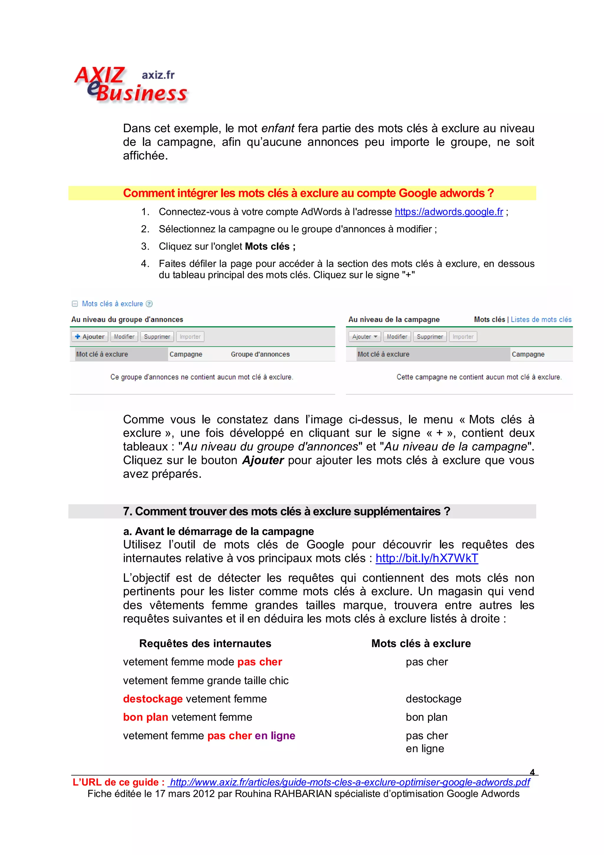 Dans cet exemple, le mot enfant fera partie des mots clés à exclure au niveau
           de la campagne, afin qu’aucune annonces peu importe le groupe, ne soit
           affichée.


           Comment intégrer les mots clés à exclure au compte Google adwords ?
               1. Connectez-vous à votre compte AdWords à l'adresse https://adwords.google.fr ;
               2. Sélectionnez la campagne ou le groupe d'annonces à modifier ;
               3. Cliquez sur l'onglet Mots clés ;
               4. Faites défiler la page pour accéder à la section des mots clés à exclure, en dessous
                  du tableau principal des mots clés. Cliquez sur le signe "+"




           Comme vous le constatez dans l’image ci-dessus, le menu « Mots clés à
           exclure », une fois développé en cliquant sur le signe « + », contient deux
           tableaux : "Au niveau du groupe d'annonces" et "Au niveau de la campagne".
           Cliquez sur le bouton Ajouter pour ajouter les mots clés à exclure que vous
           avez préparés.


           7. Comment trouver des mots clés à exclure supplémentaires ?
           a. Avant le démarrage de la campagne
           Utilisez l’outil de mots clés de Google pour découvrir les requêtes des
           internautes relative à vos principaux mots clés : http://bit.ly/hX7WkT
           L’objectif est de détecter les requêtes qui contiennent des mots clés non
           pertinents pour les lister comme mots clés à exclure. Un magasin qui vend
           des vêtements femme grandes tailles marque, trouvera entre autres les
           requêtes suivantes et il en déduira les mots clés à exclure listés à droite :

              Requêtes des internautes                            Mots clés à exclure
           vetement femme mode pas cher                                   pas cher
           vetement femme grande taille chic
           destockage vetement femme                                      destockage
           bon plan vetement femme                                        bon plan
           vetement femme pas cher en ligne                               pas cher
                                                                          en ligne

                                                                                                         4
L’URL de ce guide : http://www.axiz.fr/articles/guide-mots-cles-a-exclure-optimiser-google-adwords.pdf
   Fiche éditée le 17 mars 2012 par Rouhina RAHBARIAN spécialiste d’optimisation Google Adwords
 