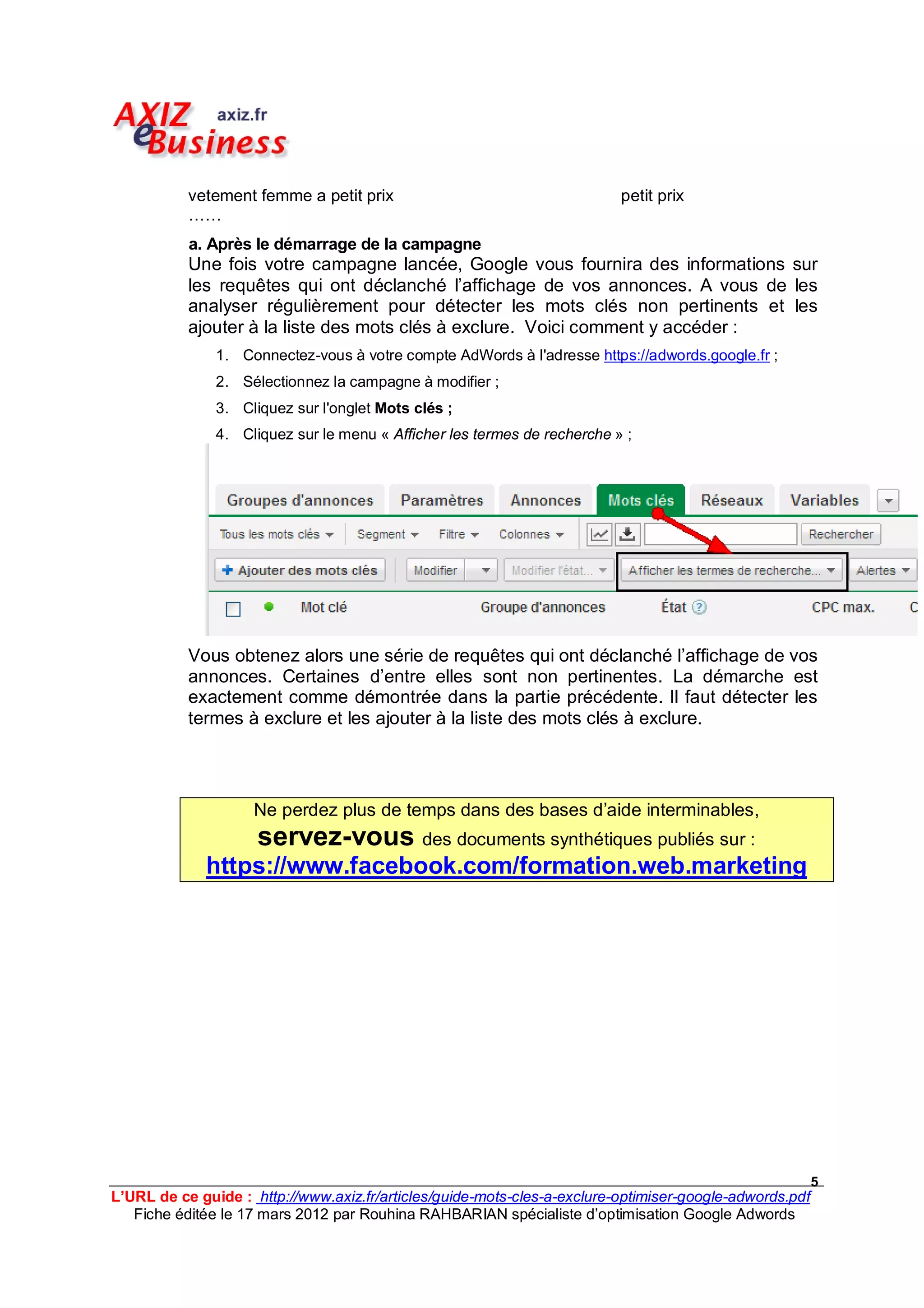 vetement femme a petit prix                                    petit prix
           ……
           a. Après le démarrage de la campagne
           Une fois votre campagne lancée, Google vous fournira des informations sur
           les requêtes qui ont déclanché l’affichage de vos annonces. A vous de les
           analyser régulièrement pour détecter les mots clés non pertinents et les
           ajouter à la liste des mots clés à exclure. Voici comment y accéder :
               1. Connectez-vous à votre compte AdWords à l'adresse https://adwords.google.fr ;
               2. Sélectionnez la campagne à modifier ;
               3. Cliquez sur l'onglet Mots clés ;
               4. Cliquez sur le menu « Afficher les termes de recherche » ;




           Vous obtenez alors une série de requêtes qui ont déclanché l’affichage de vos
           annonces. Certaines d’entre elles sont non pertinentes. La démarche est
           exactement comme démontrée dans la partie précédente. Il faut détecter les
           termes à exclure et les ajouter à la liste des mots clés à exclure.




                    Ne perdez plus de temps dans des bases d’aide interminables,
                     servez-vous des documents synthétiques publiés sur :
             https://www.facebook.com/formation.web.marketing




                                                                                                         5
L’URL de ce guide : http://www.axiz.fr/articles/guide-mots-cles-a-exclure-optimiser-google-adwords.pdf
   Fiche éditée le 17 mars 2012 par Rouhina RAHBARIAN spécialiste d’optimisation Google Adwords
 