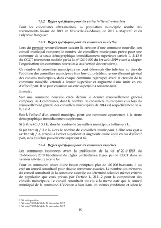 10
1.3.2 Règles spécifiques pour les collectivités ultra-marines
Pour les collectivités ultra-marines, la population municipale résulte des
recensements locaux de 2019 en Nouvelle-Calédonie2, de 2017 à Mayotte3 et en
Polynésie française4.
1.3.3 Règles spécifiques pour les communes nouvelles
Lors du premier renouvellement suivant la création d’une commune nouvelle, son
conseil municipal comporte le nombre de conseillers municipaux prévu pour une
commune de la strate démographique immédiatement supérieure (article L. 2113-8
du CGCT récemment modifié par la loi n° 2019-809 du 1er août 2019 visant à adapter
l'organisation des communes nouvelles à la diversité des territoires).
Ce nombre de conseillers municipaux ne peut désormais être inférieur au tiers de
l'addition des conseillers municipaux élus lors du précédent renouvellement général
des conseils municipaux, dans chaque commune regroupée avant la création de la
commune nouvelle, arrondi à l'entier supérieur et augmenté d'une unité en cas
d'effectif pair. Il ne peut en aucun cas être supérieur à soixante-neuf.
Exemple :
Soit une commune nouvelle créée depuis le dernier renouvellement général
composée de 4 communes, dont le nombre de conseillers municipaux élus lors du
renouvellement général des conseillers municipaux de 2014 est respectivement de a,
b, c et d.
Soit k l'effectif d'un conseil municipal pour une commune appartenant à la strate
démographique immédiatement supérieure.
Si (a+b+c+d) / 3 ≤ k, alors le nombre de conseillers municipaux à élire sera k.
Si (a+b+c+d) / 3 > k, alors le nombre de conseillers municipaux à élire sera égal à
(a+b+c+d) / 3, arrondi à l'entier supérieur et augmenté d'une unité en cas d'effectif
pair, sans toutefois pouvoir être supérieur à 69.
1.3.4 Règles spécifiques pour les communes associées
Les communes fusionnées avant la publication de la loi n° 2010-1563 du
16 décembre 2010 bénéficient de règles particulières, fixées par le CGCT dans sa
version antérieure à cette loi.
Pour les communes issues d’une fusion comptant plus de 100 000 habitants, il est
créé un conseil consultatif pour chaque commune associée. Le nombre des membres
du conseil consultatif de la commune associée est déterminé selon les mêmes critères
de population que ceux prévus par l’article L. 2121-2 pour la composition des
conseils municipaux. Le conseil consultatif est élu à la même date que le conseil
municipal de la commune. L’élection a lieu dans les mêmes conditions et selon le
2 Décret à paraître
3 Décret n° 2012-1453 du 24 décembre 2012
4 Décret n° 2012-1454 du 24 décembre 2012
 
