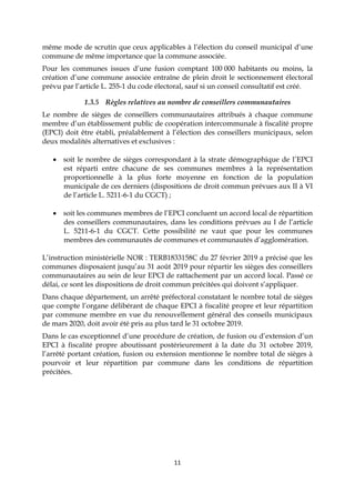 11
même mode de scrutin que ceux applicables à l’élection du conseil municipal d’une
commune de même importance que la commune associée.
Pour les communes issues d’une fusion comptant 100 000 habitants ou moins, la
création d’une commune associée entraîne de plein droit le sectionnement électoral
prévu par l’article L. 255-1 du code électoral, sauf si un conseil consultatif est créé.
1.3.5 Règles relatives au nombre de conseillers communautaires
Le nombre de sièges de conseillers communautaires attribués à chaque commune
membre d’un établissement public de coopération intercommunale à fiscalité propre
(EPCI) doit être établi, préalablement à l’élection des conseillers municipaux, selon
deux modalités alternatives et exclusives :
 soit le nombre de sièges correspondant à la strate démographique de l’EPCI
est réparti entre chacune de ses communes membres à la représentation
proportionnelle à la plus forte moyenne en fonction de la population
municipale de ces derniers (dispositions de droit commun prévues aux II à VI
de l’article L. 5211-6-1 du CGCT) ;
 soit les communes membres de l’EPCI concluent un accord local de répartition
des conseillers communautaires, dans les conditions prévues au I de l’article
L. 5211-6-1 du CGCT. Cette possibilité ne vaut que pour les communes
membres des communautés de communes et communautés d’agglomération.
L’instruction ministérielle NOR : TERB1833158C du 27 février 2019 a précisé que les
communes disposaient jusqu’au 31 août 2019 pour répartir les sièges des conseillers
communautaires au sein de leur EPCI de rattachement par un accord local. Passé ce
délai, ce sont les dispositions de droit commun précitées qui doivent s’appliquer.
Dans chaque département, un arrêté préfectoral constatant le nombre total de sièges
que compte l’organe délibérant de chaque EPCI à fiscalité propre et leur répartition
par commune membre en vue du renouvellement général des conseils municipaux
de mars 2020, doit avoir été pris au plus tard le 31 octobre 2019.
Dans le cas exceptionnel d’une procédure de création, de fusion ou d’extension d’un
EPCI à fiscalité propre aboutissant postérieurement à la date du 31 octobre 2019,
l’arrêté portant création, fusion ou extension mentionne le nombre total de sièges à
pourvoir et leur répartition par commune dans les conditions de répartition
précitées.
 