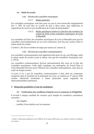 12
1.4 Mode de scrutin
1.4.1 Election des conseillers municipaux
1.4.1.1 Règles générales
Les conseillers municipaux sont élus pour six ans et sont renouvelés intégralement
(art. L. 227). Ils sont élus au scrutin de liste à deux tours, sans adjonction ni
suppression de noms et sans modification de l’ordre de présentation5.
1.4.1.2 Règles spécifiques relatives à l’élection des membres du
conseil de Paris et des conseillers municipaux de Lyon
et Marseille
Les conseillers de Paris, les conseillers municipaux de Lyon et Marseille ainsi que les
conseillers d’arrondissements de ces trois communes sont élus par secteur selon le
même mode de scrutin.
L’article L. 261 fixe le nombre de sièges par secteur (cf. annexe 2).
1.4.2 Election des conseillers communautaires
Les conseillers communautaires sont également élus pour six ans, par fléchage, selon
le même mode de scrutin et par le même vote que les conseillers municipaux (art.
L. 273-6).
Les conseillers communautaires doivent nécessairement être issus de la liste des
conseillers municipaux. Cette règle s’applique aux métropoles du Grand Paris et
d’Aix-Marseille-Provence pour l’élection des conseillers métropolitains, mais dans le
cadre de chaque secteur.
A Lyon, il n’y a pas de conseillers communautaires à élire dans les communes
comprises dans le territoire de la métropole de Lyon, sa création au 1er janvier 2015
comme collectivité territoriale à statut particulier ayant supprimé les
intercommunalités antérieures.
2. Démarches préalables à l’acte de candidature
2.1 Vérifications des conditions d’attache avec la commune et d’éligibilité
Il revient à chaque candidat de s’assurer qu’il remplit les conditions cumulatives
suivantes :
- être éligible ;
- justifier d’une attache avec la commune.
5 Article L. 260 tel que modifié par la loi n°2018-51 du 31 janvier 2018 relative aux modalités de dépôt de candidature
aux élections.
 