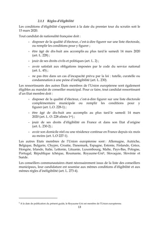 13
2.1.1 Règles d’éligibilité
Les conditions d’éligibilité s’apprécient à la date du premier tour du scrutin soit le
15 mars 2020.
Tout candidat de nationalité française doit :
- disposer de la qualité d’électeur, c’est-à-dire figurer sur une liste électorale,
ou remplir les conditions pour y figurer ;
- être âgé de dix-huit ans accomplis au plus tard le samedi 14 mars 2020
(art. L. 228) ;
- jouir de ses droits civils et politiques (art. L. 2) ;
- avoir satisfait aux obligations imposées par le code du service national
(art. L. 45) ;
- ne pas être dans un cas d’incapacité prévu par la loi : tutelle, curatelle ou
condamnation à une peine d’inéligibilité (art. L. 230).
Les ressortissants des autres États membres de l’Union européenne sont également
éligibles au mandat de conseiller municipal. Pour ce faire, tout candidat ressortissant
d’un Etat membre doit :
- disposer de la qualité d’électeur, c’est-à-dire figurer sur une liste électorale
complémentaire municipale ou remplir les conditions pour y
figurer (art. L.O. 228-1) ;
- être âgé de dix-huit ans accomplis au plus tard le samedi 14 mars
2020 (art. L. O. 228 alinéa 1er) ;
- jouir de ses droits d’éligibilité en France et dans son Etat d’origine
(art. L. 230-2) ;
- avoir son domicile réel ou une résidence continue en France depuis six mois
au moins (art. L.O 227-1).
Les autres Etats membres de l’Union européenne sont : Allemagne, Autriche,
Belgique, Bulgarie, Chypre, Croatie, Danemark, Espagne, Estonie, Finlande, Grèce,
Hongrie, Irlande, Italie, Lettonie, Lituanie, Luxembourg, Malte, Pays-Bas, Pologne,
Portugal, République tchèque, Roumanie, Royaume-Uni6, Slovaquie, Slovénie et
Suède.
Les conseillers communautaires étant nécessairement issus de la liste des conseillers
municipaux, leur candidature est soumise aux mêmes conditions d’éligibilité et aux
mêmes règles d’inéligibilité (art. L. 273-4).
6
A la date de publication du présent guide, le Royaume-Uni est membre de l’Union européenne.
 