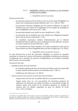 14
2.1.1.1 Inéligibilités relatives à la personne ou aux fonctions
exercées par le candidat
a. Inéligibilités tenant à la personne
Ne peuvent être élus :
- les personnes privées de leur droit de vote ou de leur droit d’éligibilité à la
suite d’une condamnation pénale définitive (art. L. 6, L. 230 et L. 233) ;
- les personnes déclarées inéligibles par une décision définitive du juge de
l’élection pour non respect de la législation sur les comptes de campagne et
dont l’inéligibilité court encore (art. L. 234) ;
- les personnes placées sous tutelle ou sous curatelle (art. L. 230) ;
- les personnes qui ne justifient pas avoir satisfait aux obligations imposées
par le code du service national (art. L. 45) ;
- les conseillers municipaux déclarés démissionnaires par le tribunal
administratif dans l’année qui suit la notification de cette décision, soit pour
ce scrutin à partir du 16 mars 2019 (art. L. 235) ;
- les ressortissants des États membres de l’Union européenne autres que la
France déchus du droit d’éligibilité dans leur État d’origine (art. L.O. 230-2).
b. Inéligibilités tenant aux fonctions exercées
Le code électoral fixe la liste des personnes inéligibles au mandat de conseiller
municipal, en raison de l’exercice de fonctions susceptibles d’influencer les électeurs
et également de la nécessité de préserver l'indépendance du conseiller municipal
dans l'exercice de son mandat.
Ne peuvent être élus :
– pendant la durée de leurs fonctions :
- le Contrôleur général des lieux de privation de liberté sauf s’il exerçait déjà
le même mandat antérieurement à sa nomination (art. L. 230-1) ;
- le Défenseur des droits (art. L.O. 230-3) ;
– dans le ressort où ils exercent ou ont exercé leurs fonctions :
- depuis moins de trois ans : les préfets affectés sur un poste territorial ;
- depuis moins d’un an7 : les sous-préfets, les secrétaires généraux de
préfecture, les directeurs de cabinet de préfet, les sous-préfets chargés de
mission auprès d’un préfet et les secrétaires généraux ou chargés de
mission pour les affaires régionales ou pour les affaires de Corse
(art. L. 231, 1er alinéa) ;
7 Ce délai est susceptible d’être porté à deux ans pour les sous-préfets, secrétaires généraux de préfecture et
directeurs de cabinet de préfet avec l'entrée en vigueur de la proposition de loi visant à clarifier diverses
dispositions du droit électoral en cours d’examen au Conseil constitutionnel.
 