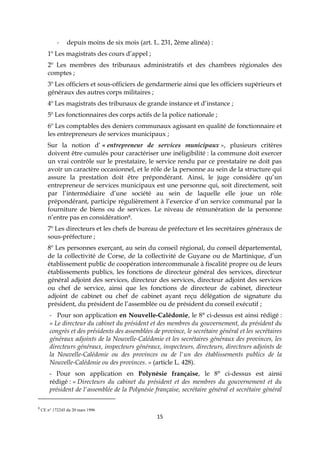 15
- depuis moins de six mois (art. L. 231, 2ème alinéa) :
1º Les magistrats des cours d’appel ;
2º Les membres des tribunaux administratifs et des chambres régionales des
comptes ;
3º Les officiers et sous-officiers de gendarmerie ainsi que les officiers supérieurs et
généraux des autres corps militaires ;
4º Les magistrats des tribunaux de grande instance et d’instance ;
5º Les fonctionnaires des corps actifs de la police nationale ;
6º Les comptables des deniers communaux agissant en qualité de fonctionnaire et
les entrepreneurs de services municipaux ;
Sur la notion d’ « entrepreneur de services municipaux », plusieurs critères
doivent être cumulés pour caractériser une inéligibilité : la commune doit exercer
un vrai contrôle sur le prestataire, le service rendu par ce prestataire ne doit pas
avoir un caractère occasionnel, et le rôle de la personne au sein de la structure qui
assure la prestation doit être prépondérant. Ainsi, le juge considère qu’un
entrepreneur de services municipaux est une personne qui, soit directement, soit
par l’intermédiaire d’une société au sein de laquelle elle joue un rôle
prépondérant, participe régulièrement à l’exercice d’un service communal par la
fourniture de biens ou de services. Le niveau de rémunération de la personne
n’entre pas en considération8.
7º Les directeurs et les chefs de bureau de préfecture et les secrétaires généraux de
sous-préfecture ;
8º Les personnes exerçant, au sein du conseil régional, du conseil départemental,
de la collectivité de Corse, de la collectivité de Guyane ou de Martinique, d’un
établissement public de coopération intercommunale à fiscalité propre ou de leurs
établissements publics, les fonctions de directeur général des services, directeur
général adjoint des services, directeur des services, directeur adjoint des services
ou chef de service, ainsi que les fonctions de directeur de cabinet, directeur
adjoint de cabinet ou chef de cabinet ayant reçu délégation de signature du
président, du président de l’assemblée ou de président du conseil exécutif ;
- Pour son application en Nouvelle-Calédonie, le 8° ci-dessus est ainsi rédigé :
« Le directeur du cabinet du président et des membres du gouvernement, du président du
congrès et des présidents des assemblées de province, le secrétaire général et les secrétaires
généraux adjoints de la Nouvelle-Calédonie et les secrétaires généraux des provinces, les
directeurs généraux, inspecteurs généraux, inspecteurs, directeurs, directeurs adjoints de
la Nouvelle-Calédonie ou des provinces ou de l'un des établissements publics de la
Nouvelle-Calédonie ou des provinces. » (article L. 428).
- Pour son application en Polynésie française, le 8° ci-dessus est ainsi
rédigé : « Directeurs du cabinet du président et des membres du gouvernement et du
président de l'assemblée de la Polynésie française, secrétaire général et secrétaire général
8
CE n° 172245 du 20 mars 1996
 