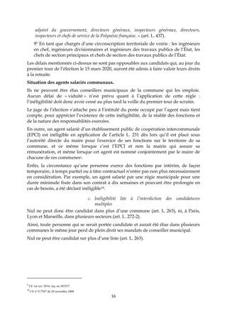 16
adjoint du gouvernement, directeurs généraux, inspecteurs généraux, directeurs,
inspecteurs et chefs de service de la Polynésie française. » (art. L. 437).
9º En tant que chargés d’une circonscription territoriale de voirie : les ingénieurs
en chef, ingénieurs divisionnaires et ingénieurs des travaux publics de l’État, les
chefs de section principaux et chefs de section des travaux publics de l’État.
Les délais mentionnés ci-dessus ne sont pas opposables aux candidats qui, au jour du
premier tour de l’élection le 15 mars 2020, auront été admis à faire valoir leurs droits
à la retraite.
Situation des agents salariés communaux.
Ils ne peuvent être élus conseillers municipaux de la commune qui les emploie.
Aucun délai de « viduité » n’est prévu quant à l’application de cette règle :
l’inéligibilité doit donc avoir cessé au plus tard la veille du premier tour de scrutin.
Le juge de l’élection s’attache peu à l’intitulé du poste occupé par l’agent mais tient
compte, pour apprécier l’existence de cette inéligibilité, de la réalité des fonctions et
de la nature des responsabilités exercées.
En outre, un agent salarié d’un établissement public de coopération intercommunale
(EPCI) est inéligible en application de l’article L. 231 dès lors qu’il est placé sous
l’autorité directe du maire pour l'exercice de ses fonctions sur le territoire de sa
commune, et ce même lorsque c’est l’EPCI et non la mairie qui assure sa
rémunération, et même lorsque cet agent est nommé conjointement par le maire de
chacune de ces communes9.
Enfin, la circonstance qu’une personne exerce des fonctions par intérim, de façon
temporaire, à temps partiel ou à titre contractuel n’entre pas non plus nécessairement
en considération. Par exemple, un agent salarié par une régie municipale pour une
durée minimale fixée dans son contrat à dix semaines et pouvant être prolongée en
cas de besoin, a été déclaré inéligible10.
c. Inéligibilité liée à l’interdiction des candidatures
multiples
Nul ne peut donc être candidat dans plus d’une commune (art. L. 263), ni, à Paris,
Lyon et Marseille, dans plusieurs secteurs (art. L. 272-2).
Ainsi, toute personne qui se serait portée candidate et aurait été élue dans plusieurs
communes le même jour perd de plein droit ses mandats de conseiller municipal.
Nul ne peut être candidat sur plus d’une liste (art. L. 263).
9
CE 1er oct. 2014, req. no 383557
10
CE n°317587 du 28 novembre 2008
 