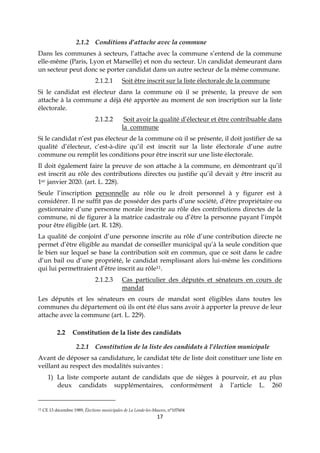 17
2.1.2 Conditions d’attache avec la commune
Dans les communes à secteurs, l’attache avec la commune s’entend de la commune
elle-même (Paris, Lyon et Marseille) et non du secteur. Un candidat demeurant dans
un secteur peut donc se porter candidat dans un autre secteur de la même commune.
2.1.2.1 Soit être inscrit sur la liste électorale de la commune
Si le candidat est électeur dans la commune où il se présente, la preuve de son
attache à la commune a déjà été apportée au moment de son inscription sur la liste
électorale.
2.1.2.2 Soit avoir la qualité d’électeur et être contribuable dans
la commune
Si le candidat n’est pas électeur de la commune où il se présente, il doit justifier de sa
qualité d’électeur, c’est-à-dire qu’il est inscrit sur la liste électorale d’une autre
commune ou remplit les conditions pour être inscrit sur une liste électorale.
Il doit également faire la preuve de son attache à la commune, en démontrant qu’il
est inscrit au rôle des contributions directes ou justifie qu’il devait y être inscrit au
1er janvier 2020. (art. L. 228).
Seule l’inscription personnelle au rôle ou le droit personnel à y figurer est à
considérer. Il ne suffit pas de posséder des parts d’une société, d’être propriétaire ou
gestionnaire d’une personne morale inscrite au rôle des contributions directes de la
commune, ni de figurer à la matrice cadastrale ou d’être la personne payant l’impôt
pour être éligible (art. R. 128).
La qualité de conjoint d’une personne inscrite au rôle d’une contribution directe ne
permet d’être éligible au mandat de conseiller municipal qu’à la seule condition que
le bien sur lequel se base la contribution soit en commun, que ce soit dans le cadre
d’un bail ou d’une propriété, le candidat remplissant alors lui-même les conditions
qui lui permettraient d’être inscrit au rôle11.
2.1.2.3 Cas particulier des députés et sénateurs en cours de
mandat
Les députés et les sénateurs en cours de mandat sont éligibles dans toutes les
communes du département où ils ont été élus sans avoir à apporter la preuve de leur
attache avec la commune (art. L. 229).
2.2 Constitution de la liste des candidats
2.2.1 Constitution de la liste des candidats à l’élection municipale
Avant de déposer sa candidature, le candidat tête de liste doit constituer une liste en
veillant au respect des modalités suivantes :
1) La liste comporte autant de candidats que de sièges à pourvoir, et au plus
deux candidats supplémentaires, conformément à l’article L. 260
11 CE 13 décembre 1989, Élections municipales de La Londe-les-Maures, n°107604
 
