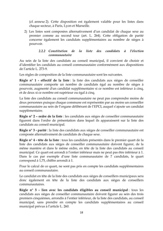 18
(cf. annexe 2). Cette disposition est également valable pour les listes dans
chaque secteur, à Paris, Lyon et Marseille.
2) Les listes sont composées alternativement d’un candidat de chaque sexe au
premier comme au second tour (art. L. 264). Cette obligation de parité
concerne également les candidats supplémentaires au nombre de sièges à
pourvoir.
2.2.2 Constitution de la liste des candidats à l’élection
communautaire
Au sein de la liste des candidats au conseil municipal, il convient de choisir et
d’identifier les candidats au conseil communautaire conformément aux dispositions
de l’article L. 273-9.
Les règles de composition de la liste communautaire sont les suivantes.
Règle n° 1 - effectif de la liste : la liste des candidats aux sièges de conseiller
communautaire comporte un nombre de candidats égal au nombre de sièges à
pourvoir, augmenté d'un candidat supplémentaire si ce nombre est inférieur à cinq,
et de deux si ce nombre est supérieur ou égal à cinq.
La liste des candidats au conseil communautaire ne peut pas comprendre moins de
deux personnes puisque chaque commune est représentée par au moins un conseiller
communautaire au sein de l’organe délibérant de l’EPCI, auquel s’ajoute un candidat
supplémentaire.
Règle n° 2 – ordre de la liste : les candidats aux sièges de conseiller communautaire
figurent dans l'ordre de présentation dans lequel ils apparaissent sur la liste des
candidats au conseil municipal.
Règle n° 3 - parité : la liste des candidats aux sièges de conseiller communautaire est
composée alternativement de candidats de chaque sexe.
Règle n° 4 - tête de la liste : tous les candidats présentés dans le premier quart de la
liste des candidats aux sièges de conseiller communautaire doivent figurer, de la
même manière et dans le même ordre, en tête de la liste des candidats au conseil
municipal. Ce quart est arrondi à l’entier inférieur mais ne peut pas être inférieur à 1.
Dans le cas par exemple d’une liste communautaire de 7 candidats, le quart
correspond à 1,75, chiffre arrondi à 1.
Pour le calcul de ce quart, ne sont pas pris en compte les candidats supplémentaires
au conseil communautaire.
Le candidat en tête de la liste des candidats aux sièges de conseillers municipaux sera
donc également en tête de la liste des candidats aux sièges de conseillers
communautaires.
Règle n° 5 - lien avec les candidats éligibles au conseil municipal : tous les
candidats aux sièges de conseiller communautaire doivent figurer au sein des trois
premiers cinquièmes, arrondis à l’entier inférieur, de la liste des candidats, au conseil
municipal, sans prendre en compte les candidats supplémentaires au conseil
municipal prévus à l’article L. 260.
 