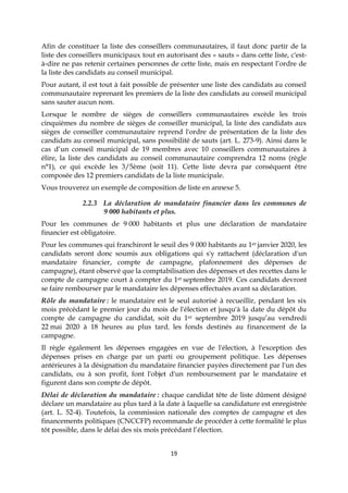 19
Afin de constituer la liste des conseillers communautaires, il faut donc partir de la
liste des conseillers municipaux tout en autorisant des « sauts » dans cette liste, c'est-
à-dire ne pas retenir certaines personnes de cette liste, mais en respectant l’ordre de
la liste des candidats au conseil municipal.
Pour autant, il est tout à fait possible de présenter une liste des candidats au conseil
communautaire reprenant les premiers de la liste des candidats au conseil municipal
sans sauter aucun nom.
Lorsque le nombre de sièges de conseillers communautaires excède les trois
cinquièmes du nombre de sièges de conseiller municipal, la liste des candidats aux
sièges de conseiller communautaire reprend l'ordre de présentation de la liste des
candidats au conseil municipal, sans possibilité de sauts (art. L. 273-9). Ainsi dans le
cas d’un conseil municipal de 19 membres avec 10 conseillers communautaires à
élire, la liste des candidats au conseil communautaire comprendra 12 noms (règle
n°1), ce qui excède les 3/5ème (soit 11). Cette liste devra par conséquent être
composée des 12 premiers candidats de la liste municipale.
Vous trouverez un exemple de composition de liste en annexe 5.
2.2.3 La déclaration de mandataire financier dans les communes de
9 000 habitants et plus.
Pour les communes de 9 000 habitants et plus une déclaration de mandataire
financier est obligatoire.
Pour les communes qui franchiront le seuil des 9 000 habitants au 1er janvier 2020, les
candidats seront donc soumis aux obligations qui s'y rattachent (déclaration d'un
mandataire financier, compte de campagne, plafonnement des dépenses de
campagne), étant observé que la comptabilisation des dépenses et des recettes dans le
compte de campagne court à compter du 1er septembre 2019. Ces candidats devront
se faire rembourser par le mandataire les dépenses effectuées avant sa déclaration.
Rôle du mandataire : le mandataire est le seul autorisé à recueillir, pendant les six
mois précédant le premier jour du mois de l'élection et jusqu'à la date du dépôt du
compte de campagne du candidat, soit du 1er septembre 2019 jusqu’au vendredi
22 mai 2020 à 18 heures au plus tard, les fonds destinés au financement de la
campagne.
Il règle également les dépenses engagées en vue de l'élection, à l'exception des
dépenses prises en charge par un parti ou groupement politique. Les dépenses
antérieures à la désignation du mandataire financier payées directement par l'un des
candidats, ou à son profit, font l'objet d'un remboursement par le mandataire et
figurent dans son compte de dépôt.
Délai de déclaration du mandataire : chaque candidat tête de liste dûment désigné
déclare un mandataire au plus tard à la date à laquelle sa candidature est enregistrée
(art. L. 52-4). Toutefois, la commission nationale des comptes de campagne et des
financements politiques (CNCCFP) recommande de procéder à cette formalité le plus
tôt possible, dans le délai des six mois précédant l’élection.
 