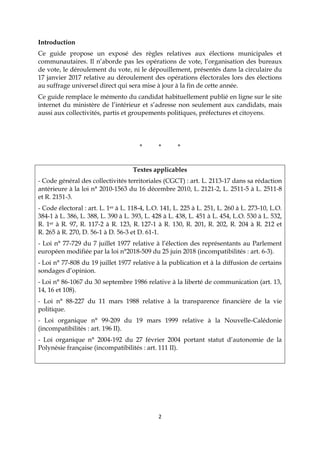 2
Introduction
Ce guide propose un exposé des règles relatives aux élections municipales et
communautaires. Il n’aborde pas les opérations de vote, l’organisation des bureaux
de vote, le déroulement du vote, ni le dépouillement, présentés dans la circulaire du
17 janvier 2017 relative au déroulement des opérations électorales lors des élections
au suffrage universel direct qui sera mise à jour à la fin de cette année.
Ce guide remplace le mémento du candidat habituellement publié en ligne sur le site
internet du ministère de l’intérieur et s’adresse non seulement aux candidats, mais
aussi aux collectivités, partis et groupements politiques, préfectures et citoyens.
* * *
Textes applicables
- Code général des collectivités territoriales (CGCT) : art. L. 2113-17 dans sa rédaction
antérieure à la loi n° 2010-1563 du 16 décembre 2010, L. 2121-2, L. 2511-5 à L. 2511-8
et R. 2151-3.
- Code électoral : art. L. 1er à L. 118-4, L.O. 141, L. 225 à L. 251, L. 260 à L. 273-10, L.O.
384-1 à L. 386, L. 388, L. 390 à L. 393, L. 428 à L. 438, L. 451 à L. 454, L.O. 530 à L. 532,
R. 1er à R. 97, R. 117-2 à R. 123, R. 127-1 à R. 130, R. 201, R. 202, R. 204 à R. 212 et
R. 265 à R. 270, D. 56-1 à D. 56-3 et D. 61-1.
- Loi n° 77-729 du 7 juillet 1977 relative à l’élection des représentants au Parlement
européen modifiée par la loi n°2018-509 du 25 juin 2018 (incompatibilités : art. 6-3).
- Loi n° 77-808 du 19 juillet 1977 relative à la publication et à la diffusion de certains
sondages d’opinion.
- Loi n° 86-1067 du 30 septembre 1986 relative à la liberté de communication (art. 13,
14, 16 et 108).
- Loi n° 88-227 du 11 mars 1988 relative à la transparence financière de la vie
politique.
- Loi organique n° 99-209 du 19 mars 1999 relative à la Nouvelle-Calédonie
(incompatibilités : art. 196 II).
- Loi organique n° 2004-192 du 27 février 2004 portant statut d’autonomie de la
Polynésie française (incompatibilités : art. 111 II).
 