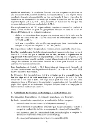 20
Qualité du mandataire : le mandataire financier peut être une personne physique ou
une association de financement électorale. Aucun candidat de la liste ne peut être le
mandataire financier du candidat tête de liste sur laquelle il figure, ni membre de
l’association de financement électorale qui soutient le candidat tête de liste sur
laquelle il figure (art. L. 52-5 et L. 52-6). En outre, un mandataire ne peut pas être
commun à plusieurs listes de candidats (art. L. 52-4).
Une simple association loi 1901 ne peut collecter des dons en faveur d'un candidat, à
moins d'avoir le statut de parti ou groupement politique au sens de la loi du
11 mars 1988 et remplir les obligations suivantes :
déclarer un mandataire financier personne physique auprès de la préfecture du
siège de l'association (art 11-2) ou association de financement auprès de la
CNCCFP (art 11-1);
tenir une comptabilité, faire certifier ses comptes par deux commissaires aux
comptes et déposer ses comptes à la CNCCFP (art 11-7).
Elle ne pourra que facturer des prestations contre paiement au candidat tête de liste.
Procédure de déclaration : la déclaration du mandataire personne physique prévue à
l’article L. 52-6 est faite par le candidat tête de liste, par écrit, à la préfecture de
département de la commune où il se présente (cf. annexe 7). Elle comprend, d’une
part, le document par lequel le candidat procède à la désignation de la personne qu’il
charge des fonctions de mandataire financier et, d’autre part, l’accord de cette
dernière pour exercer ces fonctions.
Pour l’application de l’article L. 52-5, l’association de financement électorale est
déclarée conformément aux dispositions de l’article 5 de la loi du 1er juillet 1901
relative au contrat d'association.
La déclaration doit être réalisée par écrit à la préfecture ou à la sous-préfecture du
lieu du siège social de cette association ou à la préfecture de police de Paris
lorsqu'elle a son siège à Paris. Son siège social peut être situé dans un autre
département que le département de candidature. La déclaration doit être réalisée sur
papier libre, signée par au moins deux dirigeants de l'association et accompagnée de
l'accord écrit du candidat (cf. annexe 7).
3. Constitution du dossier de candidature par le candidat tête de liste
Une déclaration de candidature est obligatoire pour chaque tour de scrutin.
Le dossier de candidature, constitué par le candidat tête de liste, comprend :
- une déclaration de candidature de la liste et ses annexes (3.1),
- une déclaration de candidature complétée par chaque candidat de la liste, y
compris le candidat tête de liste, accompagnée des pièces justificatives (3.2) ;
- en complément, pour les communes de 9 000 habitants et plus, le récépissé de
déclaration du mandataire financier de la liste (3.3) ;
- des pièces justificatives complémentaires recommandées (3.4).
 