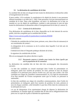 21
3.1 La déclaration de candidature de la liste
Le candidat tête de liste est chargé de faire toutes les déclarations et démarches utiles
à l'enregistrement de la liste.
Il peut confier, s’il le souhaite, la constitution et le dépôt du dossier à une personne
dûment mandatée à cet effet (art. L. 265). Cette personne n’est pas nécessairement un
candidat de la liste. Dans cette hypothèse, est joint à la déclaration de la liste un
mandat en vue du dépôt de candidature, confiant à cette personne le soin de faire
toutes les déclarations et démarches utiles à l'enregistrement de la liste (cf. annexe 3).
3.1.1 Contenu de la déclaration
Une déclaration de candidature de la liste, disponible sur le site internet du service
public, doit être complétée par le candidat tête de liste:
https://www.service-public.fr/particuliers/vosdroits/R34320
Elle doit contenir:
- l’identité du candidat tête de liste (nom, prénom, sexe, date et lieu de naissance) et
ses coordonnées de contact ;
- la désignation de la commune ou de la section dans laquelle il est fait acte de
candidature ;
- l’intitulé de la liste et l’étiquette politique déclarée de la liste ;
- la signature du candidat tête de liste.
Elle est accompagnée des pièces décrites ci-après.
3.1.2 Documents annexes à joindre pour toutes les listes (quelle que
soit la population de la commune)
La déclaration du candidat tête de liste doit être accompagnée des documents
suivants :
- la liste des candidats au conseil municipal dans l’ordre de présentation en
indiquant, après leur numéro de position, les nom, prénom et sexe de chaque
candidat et en précisant pour chacun d’entre eux, par une case cochée, s’ils sont
candidats aux sièges de conseillers communautaires, et, s’il s’agit de ressortissants
d’un Etat membre de l’Union européenne autre que la France, en précisant la
nationalité ;
- la liste des candidats aux sièges de conseillers communautaires, dans l’ordre de
présentation, en indiquant, après leur numéro de position, les nom, prénom et
sexe de chaque candidat ; cette formalité n’a pas lieu d’être dans les communes de
la métropole de Lyon.
- en cas de désignation d’un représentant chargé de déposer la déclaration de
candidature, le mandat signé du candidat tête de liste devra obligatoirement être
joint avec la copie de la pièce d’identité du représentant.
 