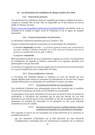 22
3.2 Les déclarations de candidature de chaque membre de la liste
3.2.1 Dispositions générales
Une déclaration de candidature doit être complétée par chaque candidat de la liste, y
compris le candidat tête de liste. Elle est disponible sur le site internet du service
public à l’adresse suivante :
https://www.service-public.fr/particuliers/vosdroits/R34318 permettant ainsi au
candidat de la remplir en ligne, avant de l’imprimer et de la signer de manière
manuscrite.
3.2.2 Contenu du formulaire de déclaration
La déclaration contient les mentions prévues à l’article L. 265.
Chaque candidat doit apposer en personne sur sa déclaration de candidature :
- la mention manuscrite suivante : « La présente signature marque mon consentement à
me porter candidat à l’élection municipale sur la liste menée par (indication des nom et
prénoms du candidat tête de liste)» (art. L. 255-4) ;
- sa signature manuscrite.
Elles permettent d’attester de son consentement à figurer sur la liste. Une déclaration
de candidature sur laquelle la mention manuscrite et la signature précitées sont
photocopiées n’est pas recevable.
La mention et la signature ne sont pas exigées pour le second tour de scrutin lorsqu’il
n’y a pas de modification de la composition de la liste.
3.2.3 Pièces justificatives à fournir
A l’exception des candidats députés et sénateurs en cours de mandat qui sont
réputés éligibles dans toutes les communes du département où ils sont élus, chaque
candidat doit joindre à sa déclaration de candidature les pièces suivantes.
3.2.3.1 Un justificatif d’identité avec photographie
Tout justificatif d’identité avec photographie pourra être présenté par le candidat,
dès lors qu’il n’existe pas de doute sur son identité ou sa nationalité.
La péremption d’une pièce d’identité n’est donc pas un motif de refus du dossier de
candidature, à l’exception des candidats qui ne sont pas inscrits sur une liste
électorale et qui doivent prouver leur nationalité au titre de la qualité d’électeur en
présentant un certificat de nationalité ou un passeport ou une carte nationale
d’identité en cours de validité.
3.2.3.2 Document à fournir pour les candidats électeurs dans la
commune dans laquelle ils se présentent (1 document)
Pour apporter la preuve de son inscription sur la liste électorale de la commune, le
candidat doit fournir :
– soit une attestation d’inscription sur la liste électorale (ou liste électorale
complémentaire municipale pour les ressortissants européens) de la commune
 