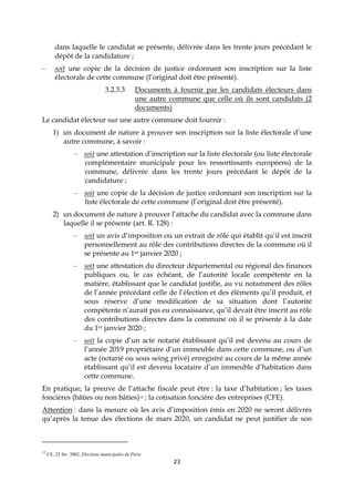23
dans laquelle le candidat se présente, délivrée dans les trente jours précédant le
dépôt de la candidature ;
– soit une copie de la décision de justice ordonnant son inscription sur la liste
électorale de cette commune (l’original doit être présenté).
3.2.3.3 Documents à fournir par les candidats électeurs dans
une autre commune que celle où ils sont candidats (2
documents)
Le candidat électeur sur une autre commune doit fournir :
1) un document de nature à prouver son inscription sur la liste électorale d’une
autre commune, à savoir :
– soit une attestation d’inscription sur la liste électorale (ou liste électorale
complémentaire municipale pour les ressortissants européens) de la
commune, délivrée dans les trente jours précédant le dépôt de la
candidature ;
– soit une copie de la décision de justice ordonnant son inscription sur la
liste électorale de cette commune (l’original doit être présenté).
2) un document de nature à prouver l’attache du candidat avec la commune dans
laquelle il se présente (art. R. 128) :
– soit un avis d’imposition ou un extrait de rôle qui établit qu’il est inscrit
personnellement au rôle des contributions directes de la commune où il
se présente au 1er janvier 2020 ;
– soit une attestation du directeur départemental ou régional des finances
publiques ou, le cas échéant, de l’autorité locale compétente en la
matière, établissant que le candidat justifie, au vu notamment des rôles
de l’année précédant celle de l’élection et des éléments qu’il produit, et
sous réserve d’une modification de sa situation dont l’autorité
compétente n’aurait pas eu connaissance, qu’il devait être inscrit au rôle
des contributions directes dans la commune où il se présente à la date
du 1er janvier 2020 ;
– soit la copie d’un acte notarié établissant qu’il est devenu au cours de
l’année 2019 propriétaire d’un immeuble dans cette commune, ou d’un
acte (notarié ou sous seing privé) enregistré au cours de la même année
établissant qu’il est devenu locataire d’un immeuble d’habitation dans
cette commune.
En pratique, la preuve de l’attache fiscale peut être : la taxe d’habitation ; les taxes
foncières (bâties ou non bâties)12 ; la cotisation foncière des entreprises (CFE).
Attention : dans la mesure où les avis d’imposition émis en 2020 ne seront délivrés
qu’après la tenue des élections de mars 2020, un candidat ne peut justifier de son
12
CE, 22 fev. 2002, Elections municipales de Piève.
 
