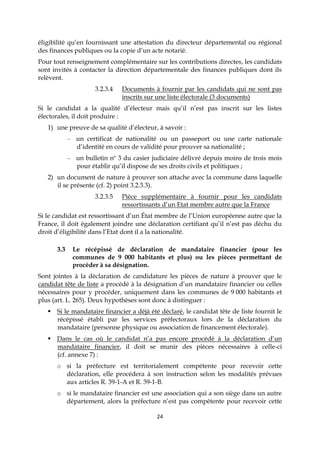 24
éligibilité qu’en fournissant une attestation du directeur départemental ou régional
des finances publiques ou la copie d’un acte notarié.
Pour tout renseignement complémentaire sur les contributions directes, les candidats
sont invités à contacter la direction départementale des finances publiques dont ils
relèvent.
3.2.3.4 Documents à fournir par les candidats qui ne sont pas
inscrits sur une liste électorale (3 documents)
Si le candidat a la qualité d’électeur mais qu’il n’est pas inscrit sur les listes
électorales, il doit produire :
1) une preuve de sa qualité d’électeur, à savoir :
– un certificat de nationalité ou un passeport ou une carte nationale
d’identité en cours de validité pour prouver sa nationalité ;
– un bulletin nº 3 du casier judiciaire délivré depuis moins de trois mois
pour établir qu’il dispose de ses droits civils et politiques ;
2) un document de nature à prouver son attache avec la commune dans laquelle
il se présente (cf. 2) point 3.2.3.3).
3.2.3.5 Pièce supplémentaire à fournir pour les candidats
ressortissants d’un Etat membre autre que la France
Si le candidat est ressortissant d’un État membre de l’Union européenne autre que la
France, il doit également joindre une déclaration certifiant qu’il n’est pas déchu du
droit d’éligibilité dans l’Etat dont il a la nationalité.
3.3 Le récépissé de déclaration de mandataire financier (pour les
communes de 9 000 habitants et plus) ou les pièces permettant de
procéder à sa désignation.
Sont jointes à la déclaration de candidature les pièces de nature à prouver que le
candidat tête de liste a procédé à la désignation d’un mandataire financier ou celles
nécessaires pour y procéder, uniquement dans les communes de 9 000 habitants et
plus (art. L. 265). Deux hypothèses sont donc à distinguer :
 Si le mandataire financier a déjà été déclaré, le candidat tête de liste fournit le
récépissé établi par les services préfectoraux lors de la déclaration du
mandataire (personne physique ou association de financement électorale).
 Dans le cas où le candidat n’a pas encore procédé à la déclaration d’un
mandataire financier, il doit se munir des pièces nécessaires à celle-ci
(cf. annexe 7) :
o si la préfecture est territorialement compétente pour recevoir cette
déclaration, elle procédera à son instruction selon les modalités prévues
aux articles R. 39-1-A et R. 39-1-B.
o si le mandataire financier est une association qui a son siège dans un autre
département, alors la préfecture n’est pas compétente pour recevoir cette
 