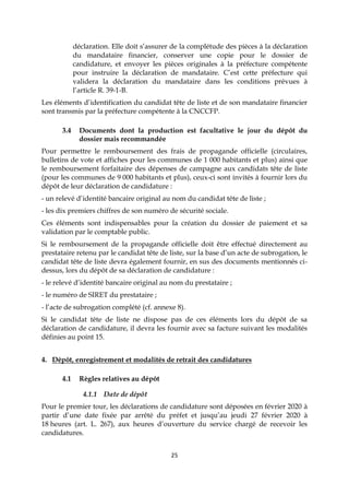 25
déclaration. Elle doit s’assurer de la complétude des pièces à la déclaration
du mandataire financier, conserver une copie pour le dossier de
candidature, et envoyer les pièces originales à la préfecture compétente
pour instruire la déclaration de mandataire. C’est cette préfecture qui
validera la déclaration du mandataire dans les conditions prévues à
l’article R. 39-1-B.
Les éléments d’identification du candidat tête de liste et de son mandataire financier
sont transmis par la préfecture compétente à la CNCCFP.
3.4 Documents dont la production est facultative le jour du dépôt du
dossier mais recommandée
Pour permettre le remboursement des frais de propagande officielle (circulaires,
bulletins de vote et affiches pour les communes de 1 000 habitants et plus) ainsi que
le remboursement forfaitaire des dépenses de campagne aux candidats tête de liste
(pour les communes de 9 000 habitants et plus), ceux-ci sont invités à fournir lors du
dépôt de leur déclaration de candidature :
- un relevé d’identité bancaire original au nom du candidat tête de liste ;
- les dix premiers chiffres de son numéro de sécurité sociale.
Ces éléments sont indispensables pour la création du dossier de paiement et sa
validation par le comptable public.
Si le remboursement de la propagande officielle doit être effectué directement au
prestataire retenu par le candidat tête de liste, sur la base d’un acte de subrogation, le
candidat tête de liste devra également fournir, en sus des documents mentionnés ci-
dessus, lors du dépôt de sa déclaration de candidature :
- le relevé d’identité bancaire original au nom du prestataire ;
- le numéro de SIRET du prestataire ;
- l’acte de subrogation complété (cf. annexe 8).
Si le candidat tête de liste ne dispose pas de ces éléments lors du dépôt de sa
déclaration de candidature, il devra les fournir avec sa facture suivant les modalités
définies au point 15.
4. Dépôt, enregistrement et modalités de retrait des candidatures
4.1 Règles relatives au dépôt
4.1.1 Date de dépôt
Pour le premier tour, les déclarations de candidature sont déposées en février 2020 à
partir d’une date fixée par arrêté du préfet et jusqu’au jeudi 27 février 2020 à
18 heures (art. L. 267), aux heures d’ouverture du service chargé de recevoir les
candidatures.
 