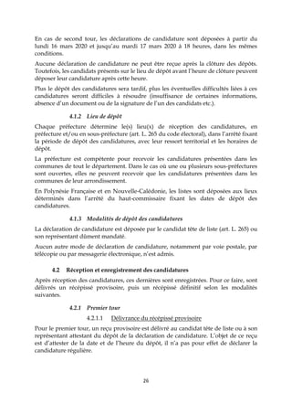 26
En cas de second tour, les déclarations de candidature sont déposées à partir du
lundi 16 mars 2020 et jusqu’au mardi 17 mars 2020 à 18 heures, dans les mêmes
conditions.
Aucune déclaration de candidature ne peut être reçue après la clôture des dépôts.
Toutefois, les candidats présents sur le lieu de dépôt avant l’heure de clôture peuvent
déposer leur candidature après cette heure.
Plus le dépôt des candidatures sera tardif, plus les éventuelles difficultés liées à ces
candidatures seront difficiles à résoudre (insuffisance de certaines informations,
absence d’un document ou de la signature de l’un des candidats etc.).
4.1.2 Lieu de dépôt
Chaque préfecture détermine le(s) lieu(x) de réception des candidatures, en
préfecture et/ou en sous-préfecture (art. L. 265 du code électoral), dans l’arrêté fixant
la période de dépôt des candidatures, avec leur ressort territorial et les horaires de
dépôt.
La préfecture est compétente pour recevoir les candidatures présentées dans les
communes de tout le département. Dans le cas où une ou plusieurs sous-préfectures
sont ouvertes, elles ne peuvent recevoir que les candidatures présentées dans les
communes de leur arrondissement.
En Polynésie Française et en Nouvelle-Calédonie, les listes sont déposées aux lieux
déterminés dans l’arrêté du haut-commissaire fixant les dates de dépôt des
candidatures.
4.1.3 Modalités de dépôt des candidatures
La déclaration de candidature est déposée par le candidat tête de liste (art. L. 265) ou
son représentant dûment mandaté.
Aucun autre mode de déclaration de candidature, notamment par voie postale, par
télécopie ou par messagerie électronique, n’est admis.
4.2 Réception et enregistrement des candidatures
Après réception des candidatures, ces dernières sont enregistrées. Pour ce faire, sont
délivrés un récépissé provisoire, puis un récépissé définitif selon les modalités
suivantes.
4.2.1 Premier tour
4.2.1.1 Délivrance du récépissé provisoire
Pour le premier tour, un reçu provisoire est délivré au candidat tête de liste ou à son
représentant attestant du dépôt de la déclaration de candidature. L’objet de ce reçu
est d’attester de la date et de l’heure du dépôt, il n’a pas pour effet de déclarer la
candidature régulière.
 