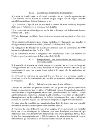 27
4.2.1.2 Contrôle des déclarations de candidature
A la suite de la délivrance du récépissé provisoire, les services du représentant de
l’État vérifient que le dossier est complet et que chaque liste et chaque candidat
remplit les conditions de fond fixées par la loi :
1°) la condition d’âge (18 ans au plus tard le samedi 14 mars à minuit), la qualité
d’électeur et l’attache avec la commune (art. L. 228) ;
2°) le nombre de candidats figurant sur la liste et le respect de l’alternance femme-
homme (art. L. 264) ;
3°) l’interdiction de candidater dans plusieurs communes ou sur plusieurs listes (art.
L. 263) ;
4°) les mentions obligatoires pour chaque candidat, avec l’ensemble des mandats et
des signatures de tous les candidats (alinéas 2 à 6 de l’article L. 265) ;
5°) l’obligation de déclarer un mandataire financier dans les communes de 9 000
habitants et plus (alinéa 8 de l’article L. 265) ;
6°) les documents relatifs à l’éligibilité des ressortissants d’un Etat membre de
l’Union européenne autre que la France (art. L.O. 265-1).
4.2.1.3 Enregistrement des candidatures et délivrance du
récépissé définitif
Si le contrôle ainsi opéré ne révèle aucune irrégularité, les services en charge de
l’enregistrement des candidatures délivrent un récépissé définitif attestant de cet
enregistrement dans les quatre jours suivant le dépôt de la déclaration de
candidature.
Ce récépissé est transmis au candidat tête de liste ou à la personne qu’elle a
mandatée pour le dépôt du dossier de candidature selon des modalités définies par
la préfecture.
4.2.1.4 Refus d’enregistrement des candidatures
Lorsque les candidats ne peuvent fournir tout ou partie des pièces justificatives
listées précédemment, que ces pièces n’établissent pas que les candidats répondent
aux conditions d’éligibilité posées par les deux premiers alinéas de l’article L. 228 ou
que les conditions énumérées à l’article L. 265 ne sont pas respectées, un refus motivé
d’enregistrement de la candidature de la liste, mentionnant les voies et délais de
recours, est transmis au plus tard dans les quatre jours du dépôt de la candidature.
Ce refus laisse la possibilité aux candidats d’une liste de figurer sur une nouvelle
déclaration de candidature déposée dans les délais prévus.
A l’encontre du refus de la délivrance d’un récépissé d’enregistrement, tout candidat
de la liste concernée dispose de 24 heures pour saisir le tribunal administratif, qui
statue sous trois jours. Si le tribunal administratif ne s’est pas prononcé dans ce délai,
la liste doit être enregistrée (art. L. 265). La décision du tribunal administratif ne peut
être contestée qu’à l’occasion d’un recours contre l’élection (cf. point 9).
 