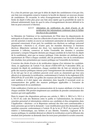 28
Il y a lieu de préciser que, tant que le délai de dépôt des candidatures n’est pas clos,
une liste non enregistrée conserve toujours la faculté de déposer un nouveau dossier
de candidature. En revanche, le refus d’enregistrement notifié au-delà de la date
limite de dépôt n’offre plus pour une liste ainsi rejetée que la possibilité de saisir le
tribunal administratif, faute de quoi le refus d’enregistrement devient définitif et la
liste ne peut concourir à l’élection.
4.2.1.5 Attestation de notification du droit d’accès et de
rectification des informations contenues dans le fichier
des élus et des candidats
Le Ministère de l’intérieur et les représentants de l’Etat dans les départements de
métropole et d’outre-mer, dans les collectivités d’outre-mer et en Nouvelle-Calédonie
ont été autorisés à mettre en œuvre un traitement automatisé de données à caractère
personnel concernant, d’une part, les candidats aux élections au suffrage universel
(Application « élections ») et, d’autre part, les mandats électoraux et fonctions
électives (Répertoire national des élus). Les représentants de l’État sont donc
autorisés à collecter, conserver et traiter l’ensemble des données à caractère
personnel y compris l’étiquette déclarée par chaque candidat de la liste lors du dépôt
de la candidature, ainsi que sa nuance politique. Cette dernière est attribuée par le
représentant de l’État à chaque candidat, afin de permettre, lors de la centralisation
des résultats, leur présentation par nuance politique sur l’ensemble du territoire.
L’exercice des droits d’accès et de rectification impose d’en informer les candidats.
Ainsi, en application de l’article 9 du décret n°2014-1479 du 9 décembre 2014, au
moment du dépôt de candidature, chaque candidat tête de liste est informé de la
grille des nuances politiques retenue pour l'enregistrement des résultats de l'élection
et du fait que lui et ses colistiers peuvent avoir accès au classement qui leur sera
affecté et en demander la rectification, conformément à l'article 16 du règlement (UE)
2016/679 du 27 avril 2016. Les grilles des nuances (de liste et de chaque candidat) lui
sont notifiées et il doit signer une attestation dans laquelle il reconnaît avoir eu
communication des grilles des nuances politiques applicables à l’occasion de
l’enregistrement de sa candidature.
Cette notification n’inclut pas la communication de la nuance attribuée à la liste et à
chaque candidat. Elle permet simplement aux candidats de prendre connaissance des
nuances qui sont applicables.
Dans le respect des dispositions prévues aux articles L. 300-1, L. 300-2 et L. 311-1 à
L. 311-15 du code des Relations entre le public et l’administration, les données à
caractère personnel et informations relatives aux candidats et élus enregistrées dans
l’Application « élections » et le Répertoire national des élus sont communicables à
toute personne qui en fait la demande13. Leur modification peut être demandée par le
candidat concerné, conformément à l’article 39 de la loi n° 78-17 du 6 janvier 1978
relative à l'informatique, aux fichiers et aux libertés. Toutefois, s’agissant de la
nuance politique, le candidat désirant en obtenir la rectification avant la diffusion des
résultats doit présenter sa demande dans les trois jours précédant le scrutin concerné.
13
Les données du répertoire national des élus sont également publiées sur data.gouv.fr.
 