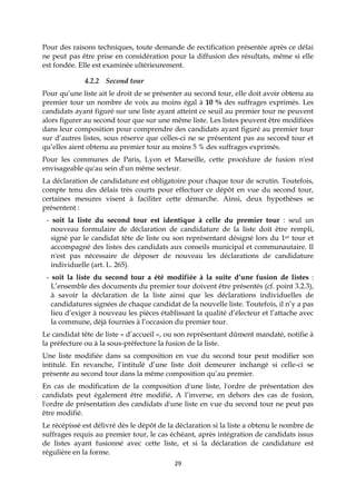 29
Pour des raisons techniques, toute demande de rectification présentée après ce délai
ne peut pas être prise en considération pour la diffusion des résultats, même si elle
est fondée. Elle est examinée ultérieurement.
4.2.2 Second tour
Pour qu’une liste ait le droit de se présenter au second tour, elle doit avoir obtenu au
premier tour un nombre de voix au moins égal à 10 % des suffrages exprimés. Les
candidats ayant figuré sur une liste ayant atteint ce seuil au premier tour ne peuvent
alors figurer au second tour que sur une même liste. Les listes peuvent être modifiées
dans leur composition pour comprendre des candidats ayant figuré au premier tour
sur d’autres listes, sous réserve que celles-ci ne se présentent pas au second tour et
qu’elles aient obtenu au premier tour au moins 5 % des suffrages exprimés.
Pour les communes de Paris, Lyon et Marseille, cette procédure de fusion n'est
envisageable qu'au sein d'un même secteur.
La déclaration de candidature est obligatoire pour chaque tour de scrutin. Toutefois,
compte tenu des délais très courts pour effectuer ce dépôt en vue du second tour,
certaines mesures visent à faciliter cette démarche. Ainsi, deux hypothèses se
présentent :
- soit la liste du second tour est identique à celle du premier tour : seul un
nouveau formulaire de déclaration de candidature de la liste doit être rempli,
signé par le candidat tête de liste ou son représentant désigné lors du 1er tour et
accompagné des listes des candidats aux conseils municipal et communautaire. Il
n'est pas nécessaire de déposer de nouveau les déclarations de candidature
individuelle (art. L. 265).
- soit la liste du second tour a été modifiée à la suite d’une fusion de listes :
L’ensemble des documents du premier tour doivent être présentés (cf. point 3.2.3),
à savoir la déclaration de la liste ainsi que les déclarations individuelles de
candidatures signées de chaque candidat de la nouvelle liste. Toutefois, il n’y a pas
lieu d’exiger à nouveau les pièces établissant la qualité d’électeur et l’attache avec
la commune, déjà fournies à l’occasion du premier tour.
Le candidat tête de liste « d’accueil », ou son représentant dûment mandaté, notifie à
la préfecture ou à la sous-préfecture la fusion de la liste.
Une liste modifiée dans sa composition en vue du second tour peut modifier son
intitulé. En revanche, l’intitulé d’une liste doit demeurer inchangé si celle-ci se
présente au second tour dans la même composition qu’au premier.
En cas de modification de la composition d'une liste, l'ordre de présentation des
candidats peut également être modifié. A l’inverse, en dehors des cas de fusion,
l'ordre de présentation des candidats d'une liste en vue du second tour ne peut pas
être modifié.
Le récépissé est délivré dès le dépôt de la déclaration si la liste a obtenu le nombre de
suffrages requis au premier tour, le cas échéant, après intégration de candidats issus
de listes ayant fusionné avec cette liste, et si la déclaration de candidature est
régulière en la forme.
 