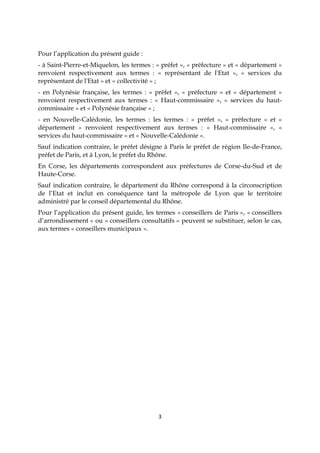 3
Pour l’application du présent guide :
- à Saint-Pierre-et-Miquelon, les termes : « préfet », « préfecture » et « département »
renvoient respectivement aux termes : « représentant de l'Etat », « services du
représentant de l'Etat » et « collectivité » ;
- en Polynésie française, les termes : « préfet », « préfecture » et « département »
renvoient respectivement aux termes : « Haut-commissaire », « services du haut-
commissaire » et « Polynésie française » ;
- en Nouvelle-Calédonie, les termes : les termes : « préfet », « préfecture » et «
département » renvoient respectivement aux termes : « Haut-commissaire », «
services du haut-commissaire » et « Nouvelle-Calédonie ».
Sauf indication contraire, le préfet désigne à Paris le préfet de région Ile-de-France,
préfet de Paris, et à Lyon, le préfet du Rhône.
En Corse, les départements correspondent aux préfectures de Corse-du-Sud et de
Haute-Corse.
Sauf indication contraire, le département du Rhône correspond à la circonscription
de l’Etat et inclut en conséquence tant la métropole de Lyon que le territoire
administré par le conseil départemental du Rhône.
Pour l’application du présent guide, les termes « conseillers de Paris », « conseillers
d’arrondissement » ou « conseillers consultatifs » peuvent se substituer, selon le cas,
aux termes « conseillers municipaux ».
 