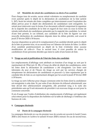 30
4.3 Modalités de retrait des candidatures ou décès d’un candidat
Pour chaque tour de scrutin, aucun retrait volontaire ou remplacement de candidat
n’est autorisé après le dépôt de la déclaration de candidature de la liste (article
L. 267). Seuls les retraits des listes complètes qui interviennent avant l’expiration des
délais prévus pour le dépôt des déclarations de candidature sont enregistrés. Le
retrait peut intervenir sous la forme d’un document collectif comportant la signature
de la majorité des candidats de la liste en regard de leur nom ou sous la forme de
retraits individuels de candidature présentés par la majorité des candidats. Le retrait
d’une liste permet, le cas échéant, aux candidats de la liste de figurer sur une
nouvelle déclaration de candidature déposée dans les délais précités, soit avant le
jeudi 27 février 2020 à 18 heures.
Aucune disposition ne prévoit le remplacement d’un candidat décédé après le dépôt
de la liste au premier tour, ni au second tour en l’absence de fusion de listes. Le décès
d’un candidat postérieurement au dépôt de la liste n’entraîne donc aucune
modification de celle-ci14. Pour le second tour, il n'est possible de retirer la
candidature d'une personne décédée que dans le cadre d'une fusion de liste.
5. Tirage au sort et publication de l’état des listes des candidats
Les emplacements d’affichage sont attribués en fonction d’un tirage au sort par le
représentant de l’État (art. R. 28), à l’issue du délai de dépôt des candidatures, entre
les listes dont la déclaration de candidature a été enregistrée. Les listes sont
informées du jour et de l’heure du tirage au sort par les services chargés de
réceptionner les déclarations de candidature et peuvent s’y faire représenter par le
candidat tête de liste ou un représentant désigné par lui avant le jeudi 27 février 2020
à 18 heures.
Le tirage au sort s’effectue pour chaque commune entre les listes dont la candidature
est enregistrée à cette date. Si, par suite d’une décision du tribunal administratif, une
liste devait être ultérieurement enregistrée, elle prendrait rang à la suite des
précédentes sans qu’il soit nécessaire de procéder à un nouveau tirage au sort pour la
commune concernée.
Il est d’usage que l’ordre d’attribution des emplacements d’affichage soit également
celui retenu pour la disposition des bulletins sur la table de décharge à l’intérieur des
bureaux de vote.
6. Campagne électorale
6.1 Durée de la campagne électorale
La campagne électorale en vue du premier tour de scrutin est ouverte le lundi 2 mars
2020 à zéro heure et s’achève le samedi 14 mars 2020 à minuit. En cas de second tour,
14
CE n°239992 du 22 novembre 2002
 