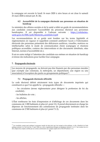31
la campagne est ouverte le lundi 16 mars 2020 à zéro heure et est close le samedi
21 mars 2020 à minuit (art. R. 26).
6.2 Accessibilité de la campagne électorale aux personnes en situation de
handicap
Le ministère des affaires sociales et de la santé a édité un guide de recommandations
aux candidats concernant l’accessibilité du processus électoral aux personnes
handicapées. Il est disponible à l’adresse suivante : https://solidarites-
sante.gouv.fr/IMG/pdf/Memento_candidats-2.pdf
Les recommandations de ce guide sont fondées sur les textes législatifs et
réglementaires en vigueur et rappellent comment améliorer l’accès à l’information
électorale des personnes présentant des déficiences auditives, visuelles, motrices ou
intellectuelles selon le mode de communication choisi (campagne et réunions
publiques accessibles, contenu des interventions et des documents distribués, sites
Internet, normes d’accessibilité etc.).
Il est en outre rédigé à l’attention des candidats eux-mêmes en situation de handicap
et donne des indications pour faciliter leur campagne.
7. Propagande électorale
Les moyens de propagande, ne doivent pas être financés par des personnes morales
(par exemple une commune, la métropole, un département, une région ou une
association) à l'exception des partis ou groupements politiques15.
7.1 Propagande électorale officielle
Le code électoral définit strictement trois types de documents imprimés qui
constituent ce que l’on appelle la « propagande officielle » :
- les circulaires (terme réglementaire pour désigner la profession de foi du
candidat) ;
- les bulletins de vote ;
- les affiches.
L'État rembourse les frais d'impression et d'affichage de ces documents dans les
communes de 1 000 habitants et plus (cf. point 11). Il prend directement en charge les
dépenses de fonctionnement des commissions de propagande instituées dans les
communes de 2 500 habitants et plus (cf. point 7.1.3).
15
Est considérée comme parti politique la personne morale de droit privé qui s'est assigné un but politique, si elle a bénéficié de l'aide
publique (articles 8 et 9 de la loi du 11 mars 1988) ou si elle a régulièrement désigné un mandataire (articles 11 à 11-7 de la même loi) et si
elle a déposé des comptes certifiés par un ou deux commissaires aux comptes auprès de la CNCCFP (article 11-7).
 