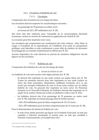 32
7.1.1 Circulaires et bulletins de vote
7.1.1.1 Circulaires
L’impression des circulaires est à la charge des listes.
Les circulaires doivent respecter les caractéristiques suivantes :
- un grammage de 70 grammes au mètre carré ;
- un format de 210 x 297 millimètres (art. R. 29).
Son texte doit être uniforme pour l’ensemble de la circonscription électorale
(commune, section ou secteur de commune) en application de l’article R. 2916.
La circulaire peut être imprimée recto verso.
Les circulaires qui comprennent une combinaison des trois couleurs : bleu, blanc et
rouge, à l’exception de la reproduction de l’emblème d’un parti ou groupement
politique, sont interdites si cette combinaison a pour effet de conférer au document
de propagande un caractère institutionnel ou officiel (art. R. 27).
Aucune disposition du code électoral ne prévoit de mentions obligatoires devant
figurer sur les circulaires.
7.1.1.2 Bulletins de vote
L’impression des bulletins de vote est à la charge des listes.
a. Format du bulletin de vote
Les bulletins de vote sont soumis à des règles précises (art. R. 30).
- ils doivent être imprimés en une seule couleur sur papier blanc (art. R. 30).
Toutes les mentions doivent donc être imprimées en une seule couleur au
choix des listes (caractères, illustrations, emblèmes éventuels, etc.), ce qui
exclut par exemple l’utilisation du noir et d’une autre couleur sur un même
bulletin de vote. Ils peuvent être imprimés en recto verso. En Polynésie
française et en Nouvelle-Calédonie, les bulletins doivent être imprimés sur le
papier de la couleur choisie par la liste ou attribuée à celle-ci (art. R. 235) ;
- les bulletins doivent être d’un grammage de 70 grammes au mètre carré
(art. R. 30), imprimés au format paysage selon le format suivant :
- 148 x 210 millimètres pour les listes comportant de 15 à 31 noms ;
- 210 x 297 millimètres pour les listes comportant plus de 31 noms (art. R. 30).
Pour la détermination du format du bulletin de vote :
- le nom d'une même personne qui figure sur le bulletin d'une part, en tant que
candidat à l'élection municipale et d'autre part, en tant que candidat à
l'élection communautaire, est compté deux fois ;
16
CC, 29 janvier 1998, A.N. Rhône, 1ère circ.
 