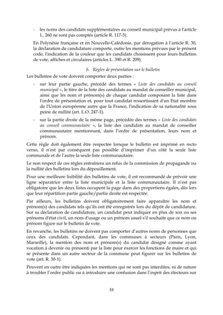 33
- les noms des candidats supplémentaires au conseil municipal prévus à l'article
L. 260 ne sont pas comptés (article R. 117-5).
En Polynésie française et en Nouvelle-Calédonie, par dérogation à l’article R. 30,
la déclaration de candidature comporte, outre les mentions prévues par le présent
code, l'indication de la couleur que les candidats choisissent pour leurs bulletins
de vote, affiches et circulaires (articles L. 390 et R. 209).
b. Règles de présentation sur le bulletin
Les bulletins de vote doivent comporter deux parties :
- sur leur partie gauche, précédé des termes « Liste des candidats au conseil
municipal », le titre de la liste des candidats au mandat de conseiller municipal,
ainsi que les nom et prénom(s) de chaque candidat composant la liste dans
l'ordre de présentation et, pour tout candidat ressortissant d'un Etat membre
de l'Union européenne autre que la France, l'indication de sa nationalité sous
peine de nullité (art. L.O. 247-1).
- sur la partie droite de la même page, précédée des termes « Liste des candidats
au conseil communautaire », la liste des candidats au mandat de conseiller
communautaire mentionnant, dans l’ordre de présentation, leurs nom et
prénom.
Cette règle doit également être respectée lorsque le bulletin est imprimé en recto
verso, il n’est par conséquent pas possible d’imprimer d’un côté la seule liste
communale et de l’autre la seule liste communautaire.
Le non respect de ces règles entraînera un refus de la commission de propagande ou
la nullité des bulletins lors du dépouillement.
Pour une meilleure lisibilité des bulletins de vote, il est recommandé de prévoir une
ligne séparatrice entre la liste municipale et la liste communautaire. Il n’est pas
obligatoire que les deux listes occupent la page dans des proportions égales, dès lors
que leur répartition partie gauche/partie droite est respectée.
Par ailleurs, les bulletins doivent obligatoirement faire apparaître les nom et
prénom(s) des candidats tels qu’ils ont été enregistrés lors du dépôt de candidature.
Sur sa déclaration de candidature, un candidat peut indiquer en plus de son ou ses
prénoms d'état civil, un nom d'usage ou un prénom usuel s'il souhaite que ce nom ou
prénom figure sur le bulletin de vote.
En revanche, les bulletins ne doivent pas comporter d’autres noms de personnes que
ceux des candidats. Cependant, dans les communes à secteurs (Paris, Lyon,
Marseille), la mention des nom et prénom(s) du candidat désigné comme ayant
vocation à devenir ou pressenti par la liste pour exercer les fonctions de maire et qui
se présente dans un autre secteur de la commune peut figurer sur les bulletins de
vote (art. R. 30-1).
Peuvent en outre être indiquées les mentions qui ne sont pas interdites, ni de nature
à troubler l’ordre public ou à introduire une confusion dans l’esprit des électeurs sur
 
