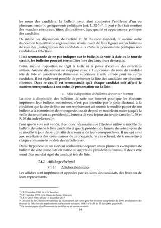34
les noms des candidats. Le bulletin peut ainsi comporter l’emblème d’un ou
plusieurs partis ou groupements politiques (art. L. 52-3)17. Il peut y être fait mention
des mandats électoraux, titres, distinctions18, âge, qualité et appartenance politique
des candidats.
De même, les dispositions de l'article R. 30 du code électoral, ni aucune autre
disposition législative ou réglementaire n'interdisent de faire figurer sur les bulletins
de vote des photographies des candidats aux côtés de personnalités politiques non
candidates à l'élection19.
Il est recommandé de ne pas indiquer sur le bulletin de vote la date ou le tour de
scrutin, les bulletins pouvant être utilisés lors des deux tours de scrutin.
Enfin, aucune disposition ne régit la taille ni la police d’écriture des caractères
utilisés. Aucune disposition ne s’oppose donc à l’impression du nom du candidat
tête de liste en caractères de dimension supérieure à celle utilisée pour les autres
candidats. Il est également possible de présenter la liste des candidats sur plusieurs
colonnes. Dans ce cas, il est recommandé qu’à chaque candidat soit affecté le
numéro correspondant à son ordre de présentation sur la liste.
c. Mise à disposition de bulletins de vote sur Internet
La mise à disposition des bulletins de vote sur Internet pour que les électeurs
impriment leur bulletin eux-mêmes, n’est pas interdite par le code électoral, à la
condition que la tête de liste ou son représentant ait soumis le modèle papier de son
bulletin à la commission de propagande, ou ait déposé ce modèle au maire jusqu’à la
veille du scrutin ou au président du bureau de vote le jour du scrutin (articles L. 58 et
R. 55 du code électoral)20.
Pour que le vote soit valide, il est donc nécessaire que l’électeur utilise le modèle du
bulletin de vote de la liste candidate et que le président du bureau de vote dispose de
ce modèle le jour du scrutin afin de s’assurer de leur correspondance. Il revient ainsi
aux secrétariats des commissions de propagande, le cas échéant, de transmettre à
chaque commune le modèle de ces bulletins21.
Dans l'hypothèse où un électeur souhaiterait déposer un ou plusieurs exemplaires de
bulletin de vote d'une liste en mairie ou auprès du président du bureau, il devra être
muni d'un mandat signé du candidat tête de liste.
7.1.2 Affichage électoral
7.1.2.1 Affiches électorales
Les affiches sont imprimées et apposées par les soins des candidats, des listes ou de
leurs représentants.
17
CE 28 octobre 1996, M. Le Chevallier
18
CC 3 octobre 1988, A.N. Hauts-de-Seine, 3ème circ.
19
CC n° 2017-5008 AN du 1er décembre 2017
20 Décision de la Commission nationale de recensement des votes pour les élections européennes de 2009, proclamation des
résultats de l'élection des représentants au Parlement européen, JORF n° 0135 du 13 juin 2009, page 9633.
21
En version papier si suffisamment de modèles ou en version scannée.
 
