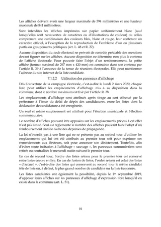 35
Les affiches doivent avoir une largeur maximale de 594 millimètres et une hauteur
maximale de 841 millimètres.
Sont interdites les affiches imprimées sur papier uniformément blanc (sauf
lorsqu’elles sont recouvertes de caractères ou d’illustrations de couleur) ou celles
comprenant une combinaison des couleurs bleu, blanc et rouge, leur conférant un
caractère officiel, à l’exception de la reproduction de l’emblème d’un ou plusieurs
partis ou groupements politiques (art. L. 48 et R. 27).
Aucune disposition du code électoral ne prévoit de contrôle préalable des mentions
devant figurer sur les affiches. Aucune disposition ne détermine non plus le contenu
de l’affiche électorale. Pour pouvoir faire l’objet d’un remboursement, la petite
affiche (format maximal de 297 mm x 420 mm) est contrainte dans son contenu par
l’article R. 39 à l’annonce de la tenue de réunions électorales. Elle peut mentionner
l’adresse du site internet de la liste candidate.
7.1.2.2 Utilisation des panneaux d’affichage
Dès l’ouverture de la campagne électorale, c’est-à-dire le lundi 2 mars 2020, chaque
liste peut utiliser les emplacements d’affichage mis à sa disposition dans la
commune, dont le nombre maximum est fixé par l’article R. 28.
Les emplacements d’affichage sont attribués après tirage au sort effectué par la
préfecture à l’issue du délai de dépôt des candidatures, entre les listes dont la
déclaration de candidature a été enregistrée.
Un seul et même emplacement est attribué pour l’élection municipale et l’élection
communautaire.
Le nombre d’affiches pouvant être apposées sur les emplacements prévus à cet effet
n’est pas limité. Seul est réglementé le nombre des affiches pouvant faire l’objet d’un
remboursement dans le cadre des dépenses de propagande.
La loi n’interdit pas à une liste qui ne se présente pas au second tour d’utiliser les
emplacements qui lui ont été attribués au premier tour soit pour exprimer ses
remerciements aux électeurs, soit pour annoncer son désistement. Toutefois, afin
d'éviter toute incitation à l'affichage « sauvage », les panneaux surnuméraires sont
retirés ou neutralisés le mercredi matin suivant le premier tour.
En cas de second tour, l’ordre des listes retenu pour le premier tour est conservé
entre listes encore en lice. En cas de fusion de listes, l’ordre retenu est celui des listes
« d’accueil », c’est-à-dire des listes qui conservent au second tour le même candidat
tête de liste ou, à défaut, le plus grand nombre de candidats sur la liste fusionnée.
Les listes candidates ont également la possibilité, depuis le 1er septembre 2019,
d’apposer leurs affiches sur les panneaux d’affichage d’expression libre lorsqu’il en
existe dans la commune (art. L. 51).
 