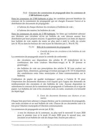 36
7.1.3 Concours des commissions de propagande dans les communes de
2 500 habitants et plus
Dans les communes de 2 500 habitants et plus, les candidats peuvent bénéficier du
concours de la commission de propagande qui est chargée d’assurer l’envoi et la
distribution des documents de propagande :
- à l’adresse de chaque électeur, les circulaires et bulletins de vote ;
- à l’adresse des mairies, les bulletins de vote.
Dans les communes de moins de 2 500 habitants, les listes qui souhaitent adresser
aux électeurs une circulaire et/ou un bulletin de vote doivent assurer leur
distribution par leurs propres moyens. Il appartient également à ces listes de déposer
leur bulletin de vote auprès du maire au plus tard à midi la veille du scrutin
(art. R. 55) ou dans les bureaux de vote le jour de l'élection (art. L. 58 et R. 55).
7.1.3.1 Rôle de la commission de propagande
a. Contrôle de forme des circulaires et des bulletins de vote
(art. R. 38)
La commission de propagande assure le contrôle de conformité :
- des circulaires aux dispositions des articles R. 27 (interdiction de la
combinaison des trois couleurs bleu-blanc-rouge) et R. 29 (format et
grammage) ;
- des bulletins de vote aux prescriptions des articles R. 30 (une couleur sur
papier blanc, dimension, grammage et format paysage) et R. 117-4 (répartition
des candidatures entre listes municipales et listes communautaires sur le
bulletin).
L’utilisation de papier de qualité écologique22 prévue à l’article R. 39 pour
l’impression des documents électoraux n’est requise qu’à l’appui des demandes de
remboursement des circulaires et des bulletins de vote. Aucune disposition ne
subordonne le concours de la commission de propagande à l’utilisation de ce type de
papier. Les bulletins de vote et les circulaires sont, en outre, soustraits à la formalité
du dépôt légal.
b. Envoi des documents électoraux aux électeurs et aux
mairies
Chaque liste peut faire adresser à chaque électeur, par la commission de propagande,
une seule circulaire et un seul bulletin de vote. Chacun de ces documents vaut à la
fois pour l’élection municipale et l’élection communautaire.
La commission de propagande envoie (art. R.34) :
- à tous les électeurs de la commune, au plus tard le mercredi 11 mars 2020
pour le premier tour et le jeudi 19 mars 2020 pour le second tour, une
circulaire et un bulletin de vote de chaque liste, fournis par celle-ci ;
22
C’est-à-dire contenant au moins 50% de fibres recyclés ou bénéficiant d’une certification internationale de gestion durable des forêts.
 