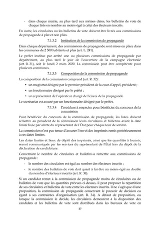 37
- dans chaque mairie, au plus tard aux mêmes dates, les bulletins de vote de
chaque liste en nombre au moins égal à celui des électeurs inscrits.
En outre, les circulaires ou les bulletins de vote doivent être livrés aux commissions
de propagande à plat et non pliés.
7.1.3.2 Institution de la commission de propagande
Dans chaque département, des commissions de propagande sont mises en place dans
les communes de 2 500 habitants et plus (art. L. 241).
Le préfet institue par arrêté une ou plusieurs commissions de propagande par
département, au plus tard le jour de l’ouverture de la campagne électorale
(art. R. 31), soit le lundi 2 mars 2020. La commission peut être compétente pour
plusieurs communes.
7.1.3.3 Composition de la commission de propagande
La composition de la commission comprend (art. R. 32) :
• un magistrat désigné par le premier président de la cour d’appel, président ;
• un fonctionnaire désigné par le préfet ;
• un représentant de l’opérateur chargé de l’envoi de la propagande.
Le secrétariat est assuré par un fonctionnaire désigné par le préfet.
7.1.3.4 Procédure à respecter pour bénéficier du concours de la
commission
Pour bénéficier du concours de la commission de propagande, les listes doivent
remettre au président de la commission leurs circulaires et bulletins avant la date
limite fixée par arrêté du représentant de l’État pour chaque tour de scrutin.
La commission n’est pas tenue d’assurer l’envoi des imprimés remis postérieurement
à ces dates limites.
Les dates limites et lieux de dépôt des imprimés, ainsi que les quantités à fournir,
seront communiqués par les services du représentant de l’État lors du dépôt de la
déclaration de candidature.
Concernant le nombre de circulaires et bulletins à remettre aux commissions de
propagande :
- le nombre des circulaires est égal au nombre des électeurs inscrits ;
- le nombre des bulletins de vote doit quant à lui être au moins égal au double
du nombre d’électeurs inscrits (art. R. 38).
Si un candidat remet à la commission de propagande moins de circulaires ou de
bulletins de vote que les quantités prévues ci-dessus, il peut proposer la répartition
de ses circulaires et bulletins de vote entre les électeurs inscrits. Il ne s’agit que d’une
proposition, la commission de propagande conservant le pouvoir de décision eu
égard à ses contraintes d’organisation (art. R. 34). A défaut de proposition, ou
lorsque la commission le décide, les circulaires demeurent à la disposition des
candidats et les bulletins de vote sont distribués dans les bureaux de vote en
 