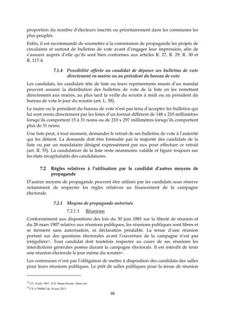 38
proportion du nombre d’électeurs inscrits ou prioritairement dans les communes les
plus peuplés.
Enfin, il est recommandé de soumettre à la commission de propagande les projets de
circulaires et surtout de bulletins de vote avant d’engager leur impression, afin de
s’assurer auprès d’elle qu’ils sont bien conformes aux articles R. 27, R. 29, R. 30 et
R. 117-4.
7.1.4 Possibilité offerte au candidat de déposer ses bulletins de vote
directement en mairie ou au président du bureau de vote
Les candidats, les candidats tête de liste ou leurs représentants munis d’un mandat
peuvent assurer la distribution des bulletins de vote de la liste en les remettant
directement aux maires, au plus tard la veille du scrutin à midi ou au président du
bureau de vote le jour du scrutin (art. L. 58).
Le maire ou le président du bureau de vote n’est pas tenu d’accepter les bulletins qui
lui sont remis directement par les listes d’un format différent de 148 x 210 millimètres
lorsqu’ils comportent 15 à 31 noms ou de 210 x 297 millimètres lorsqu’ils comportent
plus de 31 noms.
Une liste peut, à tout moment, demander le retrait de ses bulletins de vote à l’autorité
qui les détient. La demande doit être formulée par la majorité des candidats de la
liste ou par un mandataire désigné expressément par eux pour effectuer ce retrait
(art. R. 55). La candidature de la liste reste néanmoins valable et figure toujours sur
les états récapitulatifs des candidatures.
7.2 Règles relatives à l’utilisation par le candidat d’autres moyens de
propagande
D’autres moyens de propagande peuvent être utilisés par les candidats sous réserve
notamment de respecter les règles relatives au financement de la campagne
électorale.
7.2.1 Moyens de propagande autorisés
7.2.1.1 Réunions
Conformément aux dispositions des lois du 30 juin 1881 sur la liberté de réunion et
du 28 mars 1907 relative aux réunions publiques, les réunions publiques sont libres et
se tiennent sans autorisation, ni déclaration préalable. La tenue d’une réunion
portant sur des questions électorales avant l’ouverture de la campagne n’est pas
irrégulière23. Tout candidat doit toutefois respecter au cours de ses réunions les
interdictions générales posées durant la campagne électorale. Il est interdit de tenir
une réunion électorale le jour même du scrutin24 .
Les communes n’ont pas l’obligation de mettre à disposition des candidats des salles
pour leurs réunions publiques. Le prêt de salles publiques pour la tenue de réunion
23
CC, 8 juin 1967, A.N. Haute-Savoie, 3ème circ.
24
CE n°386062 du 10 juin 2015
 