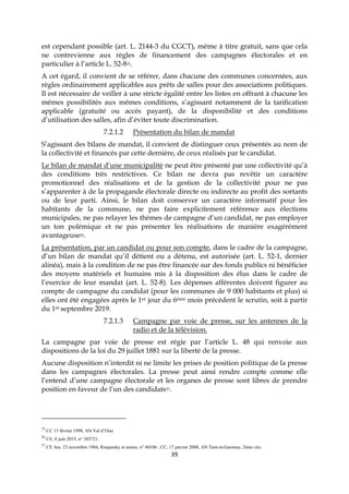 39
est cependant possible (art. L. 2144-3 du CGCT), même à titre gratuit, sans que cela
ne contrevienne aux règles de financement des campagnes électorales et en
particulier à l’article L. 52-825.
A cet égard, il convient de se référer, dans chacune des communes concernées, aux
règles ordinairement applicables aux prêts de salles pour des associations politiques.
Il est nécessaire de veiller à une stricte égalité entre les listes en offrant à chacune les
mêmes possibilités aux mêmes conditions, s’agissant notamment de la tarification
applicable (gratuité ou accès payant), de la disponibilité et des conditions
d’utilisation des salles, afin d’éviter toute discrimination.
7.2.1.2 Présentation du bilan de mandat
S’agissant des bilans de mandat, il convient de distinguer ceux présentés au nom de
la collectivité et financés par cette dernière, de ceux réalisés par le candidat.
Le bilan de mandat d’une municipalité ne peut être présenté par une collectivité qu’à
des conditions très restrictives. Ce bilan ne devra pas revêtir un caractère
promotionnel des réalisations et de la gestion de la collectivité pour ne pas
s’apparenter à de la propagande électorale directe ou indirecte au profit des sortants
ou de leur parti. Ainsi, le bilan doit conserver un caractère informatif pour les
habitants de la commune, ne pas faire explicitement référence aux élections
municipales, ne pas relayer les thèmes de campagne d’un candidat, ne pas employer
un ton polémique et ne pas présenter les réalisations de manière exagérément
avantageuse26.
La présentation, par un candidat ou pour son compte, dans le cadre de la campagne,
d’un bilan de mandat qu’il détient ou a détenu, est autorisée (art. L. 52-1, dernier
alinéa), mais à la condition de ne pas être financée sur des fonds publics ni bénéficier
des moyens matériels et humains mis à la disposition des élus dans le cadre de
l’exercice de leur mandat (art. L. 52-8). Les dépenses afférentes doivent figurer au
compte de campagne du candidat (pour les communes de 9 000 habitants et plus) si
elles ont été engagées après le 1er jour du 6ème mois précédent le scrutin, soit à partir
du 1er septembre 2019.
7.2.1.3 Campagne par voie de presse, sur les antennes de la
radio et de la télévision.
La campagne par voie de presse est régie par l’article L. 48 qui renvoie aux
dispositions de la loi du 29 juillet 1881 sur la liberté de la presse.
Aucune disposition n’interdit ni ne limite les prises de position politique de la presse
dans les campagnes électorales. La presse peut ainsi rendre compte comme elle
l’entend d’une campagne électorale et les organes de presse sont libres de prendre
position en faveur de l’un des candidats27.
25
CC 13 février 1998, AN Val d’Oise
26
CE, 8 juin 2015, n° 385721.
27
CE Ass. 23 novembre 1984, Roujansky et autres, n° 60106 ; CC, 17 janvier 2008, AN Tarn-et-Garonne, 2ème circ.
 
