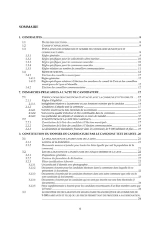 4
SOMMAIRE
1. GENERALITES............................................................................................................................................... 8
1.1 DATES DES ELECTIONS .......................................................................................................... 8
1.2 CHAMP D’APPLICATION ....................................................................................................... 8
1.3 POPULATION DES COMMUNES ET NOMBRE DE CONSEILLERS MUNICIPAUX ET
COMMUNAUTAIRES............................................................................................................... 8
1.3.1 Règles générales..................................................................................................................... 8
1.3.2 Règles spécifiques pour les collectivités ultra-marines........................................................ 10
1.3.3 Règles spécifiques pour les communes nouvelles ................................................................ 10
1.3.4 Règles spécifiques pour les communes associées.................................................................. 10
1.3.5 Règles relatives au nombre de conseillers communautaires ................................................ 11
1.4 MODE DE SCRUTIN.............................................................................................................. 12
1.4.1 Election des conseillers municipaux.................................................................................... 12
1.4.1.1 Règles générales................................................................................................................................ 12
1.4.1.2 Règles spécifiques relatives à l’élection des membres du conseil de Paris et des conseillers
municipaux de Lyon et Marseille................................................................................................... 12
1.4.2 Election des conseillers communautaires ............................................................................ 12
2. DEMARCHES PREALABLES A L’ACTE DE CANDIDATURE......................................................... 12
2.1 VERIFICATIONS DES CONDITIONS D’ATTACHE AVEC LA COMMUNE ET D’ELIGIBILITE...... 12
2.1.1 Règles d’éligibilité ............................................................................................................... 13
2.1.1.1 Inéligibilités relatives à la personne ou aux fonctions exercées par le candidat ...................... 14
2.1.2 Conditions d’attache avec la commune ............................................................................... 17
2.1.2.1 Soit être inscrit sur la liste électorale de la commune .................................................................. 17
2.1.2.2 Soit avoir la qualité d’électeur et être contribuable dans la commune..................................... 17
2.1.2.3 Cas particulier des députés et sénateurs en cours de mandat.................................................... 17
2.2 CONSTITUTION DE LA LISTE DES CANDIDATS..................................................................... 17
2.2.1 Constitution de la liste des candidats à l’élection municipale............................................. 17
2.2.2 Constitution de la liste des candidats à l’élection communautaire...................................... 18
2.2.3 La déclaration de mandataire financier dans les communes de 9 000 habitants et plus...... 19
3. CONSTITUTION DU DOSSIER DE CANDIDATURE PAR LE CANDIDAT TETE DE LISTE . 20
3.1 LA DECLARATION DE CANDIDATURE DE LA LISTE ............................................................. 21
3.1.1 Contenu de la déclaration.................................................................................................... 21
3.1.2 Documents annexes à joindre pour toutes les listes (quelle que soit la population de la
commune)............................................................................................................................ 21
3.2 LES DECLARATIONS DE CANDIDATURE DE CHAQUE MEMBRE DE LA LISTE ....................... 22
3.2.1 Dispositions générales......................................................................................................... 22
3.2.2 Contenu du formulaire de déclaration................................................................................. 22
3.2.3 Pièces justificatives à fournir .............................................................................................. 22
3.2.3.1 Un justificatif d’identité avec photographie.................................................................................. 22
3.2.3.2 Document à fournir pour les candidats électeurs dans la commune dans laquelle ils se
présentent (1 document) ................................................................................................................. 22
3.2.3.3 Documents à fournir par les candidats électeurs dans une autre commune que celle où ils
sont candidats (2 documents)......................................................................................................... 23
3.2.3.4 Documents à fournir par les candidats qui ne sont pas inscrits sur une liste électorale (3
documents)........................................................................................................................................ 24
3.2.3.5 Pièce supplémentaire à fournir pour les candidats ressortissants d’un Etat membre autre que
la France ............................................................................................................................................ 24
3.3 LE RECEPISSE DE DECLARATION DE MANDATAIRE FINANCIER (POUR LES COMMUNES DE
9 000 HABITANTS ET PLUS) OU LES PIECES PERMETTANT DE PROCEDER A SA DESIGNATION.
............................................................................................................................................. 24
 