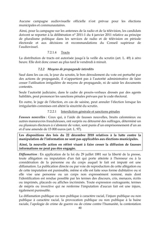 40
Aucune campagne audiovisuelle officielle n’est prévue pour les élections
municipales et communautaires.
Ainsi, pour la campagne sur les antennes de la radio et de la télévision, les candidats
doivent se reporter à la délibération n° 2011-1 du 4 janvier 2011 relative au principe
de pluralisme politique dans les services de radio et de télévision en période
électorale et aux décisions et recommandations du Conseil supérieur de
l’audiovisuel.
7.2.1.4 Tracts
La distribution de tracts est autorisée jusqu’à la veille du scrutin (art. L. 49) à zéro
heure. Elle doit donc cesser au plus tard le vendredi à minuit.
7.2.2 Moyens de propagande interdits
Sauf dans les cas où, le jour du scrutin, le bon déroulement du vote est perturbé par
des actions de propagande, il n’appartient pas à l’autorité administrative de faire
cesser l’utilisation irrégulière de moyens de propagande, ni de saisir les documents
contestés.
Seule l’autorité judiciaire, dans le cadre de procès-verbaux dressés par des agents
habilités, peut prononcer les sanctions pénales prévues par le code électoral.
En outre, le juge de l’élection, en cas de saisine, peut annuler l’élection lorsque les
irrégularités commises ont altéré la sincérité du scrutin.
7.2.2.1 Interdiction générale et sanctions pénales
Fausses nouvelles : Ceux qui, à l’aide de fausses nouvelles, bruits calomnieux ou
autres manœuvres frauduleuses, ont surpris ou détourné des suffrages, déterminé un
ou plusieurs électeurs à s’abstenir de voter, sont punis d’un emprisonnement d’un an
et d’une amende de 15 000 euros (art. L. 97).
Les dispositions des lois du 22 décembre 2018 relatives à la lutte contre la
manipulation de l’information ne sont pas applicables aux élections municipales.
Ainsi, la nouvelle action en référé visant à faire cesser la diffusion de fausses
informations ne peut pas être engagée.
Diffamation : En application de la loi du 29 juillet 1881 sur la liberté de la presse,
toute allégation ou imputation d'un fait qui porte atteinte à l'honneur ou à la
considération de la personne ou du corps auquel le fait est imputé est une
diffamation. La publication directe ou par voie de reproduction de cette allégation ou
de cette imputation est punissable, même si elle est faite sous forme dubitative ou si
elle vise une personne ou un corps non expressément nommé, mais dont
l'identification est rendue possible par les termes des discours, cris, menaces, écrits
ou imprimés, placards ou affiches incriminés. Toute expression outrageante, termes
de mépris ou invective qui ne renferme l'imputation d'aucun fait est une injure,
également punissable.
La diffamation publique ou non publique à caractère racial, l’injure publique ou non
publique à caractère racial, la provocation publique ou non publique à la haine
raciale, l’apologie de crime de guerre ou de crime contre l’humanité, la contestation
 