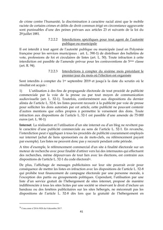 41
de crime contre l’humanité, la discrimination à caractère racial ainsi que le mobile
raciste de certains crimes et délits de droit commun érigé en circonstance aggravante
sont punissables d’une des peines prévues aux articles 23 et suivants de la loi du
29 juillet 1881.
7.2.2.2 Interdictions spécifiques pour tout agent de l’autorité
publique ou municipale
Il est interdit à tout agent de l’autorité publique ou municipale (sauf en Polynésie
française pour les services municipaux : art. L. 390-1) de distribuer des bulletins de
vote, professions de foi et circulaires de listes (art. L. 50). Toute infraction à cette
interdiction est passible de l’amende prévue pour les contraventions de 5ème classe
(art. R. 94).
7.2.2.3 Interdictions à compter du sixième mois précédant le
premier jour du mois où l’élection est organisée
Sont interdits à compter du 1er septembre 2019 et jusqu’à la date du scrutin où le
résultat est acquis :
1) L’utilisation à des fins de propagande électorale de tout procédé de publicité
commerciale par la voie de la presse ou par tout moyen de communication
audiovisuelle (art. L. 52-1). Toutefois, conformément aux dispositions du dernier
alinéa de l’article L. 52-8, les listes peuvent recourir à la publicité par voie de presse
pour solliciter les dons autorisés par cet article, cette publicité ne pouvant contenir
d’autres mentions que celles propres à permettre le versement des dons. Toute
infraction aux dispositions de l’article L. 52-1 est passible d’une amende de 75 000
euros (art. L. 90-1)
Internet. La réalisation et l’utilisation d’un site internet ou d’un blog ne revêtent pas
le caractère d’une publicité commerciale au sens de l’article L. 52-1. En revanche,
l’interdiction peut s’appliquer à tous les procédés de publicité couramment employés
sur internet (achat de liens sponsorisés ou de mots-clefs, ou référencement payant
par exemple). Les listes ne peuvent donc pas y recourir pendant cette période.
A titre d’exemple, le référencement commercial d'un site à finalité électorale sur un
moteur de recherche avec pour finalité d'attirer vers lui des internautes qui effectuent
des recherches, même dépourvues de tout lien avec les élections, est contraire aux
dispositions de l'article L. 52-1 du code électoral28.
De plus, l’affichage de messages publicitaires sur leur site pourrait avoir pour
conséquence de mettre les listes en infraction avec les dispositions de l’article L. 52-8
qui prohibe tout financement de campagne électorale par une personne morale, à
l’exception des partis ou groupements politiques. Cependant, l’utilisation par une
liste d’un service gratuit de l’hébergement de sites internet, proposé de manière
indifférenciée à tous les sites licites par une société se réservant le droit d’inclure un
bandeau ou des fenêtres publicitaires sur les sites hébergés, ne méconnaît pas les
dispositions de l’article L. 52-8 dès lors que la gratuité de l’hébergement en
28
Cons.const n°2016-5026 du 8 décembre 2017.
 