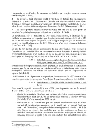 42
contrepartie de la diffusion de messages publicitaires ne constitue pas un avantage
spécifique pour la liste29.
2) le recours à tout affichage relatif à l’élection en dehors des emplacements
réservés à cet effet, sur l’emplacement réservé aux autres candidats ainsi qu’en
dehors des panneaux d’affichage d’expression libre lorsqu’il en existe (art. L. 51). Les
infractions à ces dispositions sont punies d'une amende de 9 000 euros (art. L. 90) ;
3) le fait de porter à la connaissance du public par une liste ou à son profit un
numéro d’appel téléphonique ou télématique gratuit (art. L. 50-1).
Le bénéficiaire, sur sa demande ou avec son accord exprès, d’affichage ou de
publicité commerciale ne respectant pas les dispositions des articles L. 51 et L. 52-1
ou de la diffusion auprès du public d’un d’appel téléphonique ou télématique
gratuit, est passible d’une amende de 15 000 euros et d’un emprisonnement d’un an
(II de l’article. L. 113-1).
En cas de non respect de ces dispositions, le juge de l’élection peut procéder à
l’annulation de l’élection selon les circonstances du cas d’espèce. Il peut également
prononcer l’inéligibilité d’un candidat en cas de manœuvres frauduleuses, pour une
durée pouvant aller jusqu’à trois ans, sur le fondement de l’article L. 118-4.
7.2.2.4 Interdictions à compter du jour de l’ouverture de la
campagne électorale et jusqu’à la clôture du scrutin.
Sont interdits à compter du lundi 2 mars 2020 (art. R. 26), l’impression et l’utilisation,
sous quelque forme que ce soit, de circulaires, affiches et bulletins de vote pour la
propagande électorale, en dehors des conditions fixées par les dispositions en
vigueur (art. L. 240).
Les infractions à ces dispositions sont passibles d’une amende de 3 750 euros et d’un
emprisonnement de six mois ou de l’une de ces deux peines seulement (art. L. 246).
7.2.2.5 Interdictions à compter de la veille du scrutin à zéro
heure
Il est interdit, à partir du samedi 14 mars 2020 pour le premier tour et du samedi
21 mars 2020 pour le deuxième tour à zéro heure :
- de distribuer ou faire distribuer des bulletins, circulaires et autres documents,
notamment des tracts (art. L. 49, 1er alinéa) sous peine de la sanction prévue à
l'article L. 89 d’une amende de 3 750 euros ;
- de diffuser ou de faire diffuser par tout moyen de communication au public
par voie électronique tout message ayant le caractère de propagande électorale
(art. L. 49, 2ème alinéa) sous peine de la sanction prévue à l'article L. 89. Si les
sites Internet ou « blogs » des candidats peuvent être maintenus en ligne, est
interdite toute modification du contenu du site qui s’analyserait comme un
nouveau message la veille et le jour du scrutin30. Les candidats sont ainsi
29
CE, 18 octobre 2002, n°240048.
30
CE n°383197 du 5 juin 2015, 15ème considérant
 