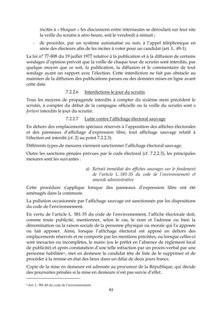 43
incités à « bloquer » les discussions entre internautes se déroulant sur leur site
la veille du scrutin à zéro heure, soit le vendredi à minuit ;
- de procéder, par un système automatisé ou non, à l’appel téléphonique en
série des électeurs afin de les inciter à voter pour un candidat (art. L. 49-1).
La loi n° 77-808 du 19 juillet 1977 relative à la publication et à la diffusion de certains
sondages d’opinion prévoit que la veille de chaque tour de scrutin sont interdits, par
quelque moyen que ce soit, la publication, la diffusion et le commentaire de tout
sondage ayant un rapport avec l’élection. Cette interdiction ne fait pas obstacle au
maintien de la diffusion des publications parues ou des données mises en ligne avant
cette date.
7.2.2.6 Interdictions le jour du scrutin
Tous les moyens de propagande interdits à compter du sixième mois précédent le
scrutin, à compter du début de la campagne officielle ou la veille du scrutin sont a
fortiori interdits le jour du scrutin.
7.2.2.7 Lutte contre l’affichage électoral sauvage
En dehors des emplacements spéciaux réservés à l’apposition des affiches électorales
et des panneaux d’affichage d’expression libre, tout affichage sauvage relatif à
l'élection est interdit (cf. 2) au point 7.2.2.3).
Différents types de mesures viennent sanctionner l’affichage électoral sauvage.
Outre les sanctions pénales prévues par le code électoral (cf. 7.2.2.3), les principales
mesures sont les suivantes :
a) Retrait immédiat des affiches sauvages sur le fondement
de l’article L. 581-35 du code de l’environnement et
amende administrative
Cette procédure s’applique lorsque des panneaux d’expression libre ont été
aménagés dans la commune.
La pollution occasionnée par l’affichage sauvage est sanctionnée par les dispositions
du code de l’environnement.
En vertu de l’article L. 581-35 du code de l’environnement, l’affiche électorale doit,
comme toute publicité, mentionner, selon le cas, le nom et l'adresse ou bien la
dénomination ou la raison sociale de la personne physique ou morale qui l'a apposée
ou fait apposer. Ainsi, lorsque l’affichage électoral est apposé en dehors des
emplacements réservés et ne comporte pas les mentions précitées, ou lorsque celles-ci
sont inexactes ou incomplètes, le maire (ou le préfet en l’absence de règlement local
de publicité) et après constatation d’une telle infraction par un procès-verbal par une
personne habilitée31, met en demeure le candidat tête de liste de le supprimer et de
procéder à la remise en état des lieux dans un délai de deux jours francs.
Copie de la mise en demeure est adressée au procureur de la République, qui décide
des poursuites pénales si la mise en demeure n’est pas suivie d’effet.
5 Art. L. 581-40 du code de l’environnement
 