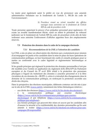 44
Le maire peut également saisir le préfet en vue de prononcer une amende
administrative forfaitaire sur le fondement de l’article L. 581-26 du code de
l’environnement32.
b) Procédure visant au retrait immédiat des affiches
sauvages (sous astreinte) sur le fondement de l’article
809 du code de procédure civile
Toute personne apportant la preuve d’un préjudice personnel peut également, s’il
existe un trouble manifestement illicite, saisir en référé le président du tribunal
judiciaire sur le fondement de l’article 809 du code de procédure civile afin de faire
ordonner sous astreinte l’enlèvement d’affiches apposées hors des emplacements
réservés.
7.3 Protection des données dans le cadre de la campagne électorale
7.3.1 Recommandations de la CNIL à l’attention des candidats
La CNIL a mis en place un observatoire des élections qui a notamment pour mission
d’accompagner les partis et les candidats dans la mise en place de leurs opérations de
communication politique, en leur fournissant des outils et conseils pratiques pour se
mettre en conformité avec le cadre législatif et réglementaire Informatique et
Libertés.
Si les grands principes qui régissent la protection des données personnelles n’ont pas
été modifiés avec l’entrée en application du règlement (UE) 2016/679 du Parlement
européen et du Conseil du 27 avril 2016 relatif à la protection des personnes
physiques à l'égard du traitement des données à caractère personnel et à la libre
circulation de ces données (le « RGPD »), celui-ci a introduit des changements dans le
domaine de la communication politique, en renforçant la protection accordée aux
droits des citoyens.
Dans la perspective des élections municipales, différents contenus ont été mis à jour
sur le site de la CNIL (www.cnil.fr), notamment des fiches thématiques relatives :
- aux droits des électeurs (https://www.cnil.fr/fr/les-droits-des-electeurs) ;
- à la communication politique par courrier électronique
(https://www.cnil.fr/fr/la-communication-politique-par-courrier-
electronique) et par téléphone (https://www.cnil.fr/fr/la-communication-
politique-par-telephone) ;
- aux bonnes pratiques qui peuvent être mises en œuvre par les candidats afin
d’assurer la sécurité et la confidentialité des données personnelles qu’ils sont
amenés à traiter (https://www.cnil.fr/fr/elections-six-reflexes-pour-une-
campagne-20-responsable).
32
TA de Paris, 1er octobre 1999, n° 98-2775
 
