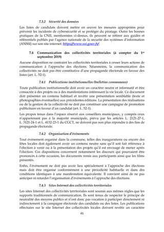 45
7.3.2 Sécurité des données
Les listes de candidats doivent mettre en œuvre les mesures appropriées pour
prévenir les incidents de cybersécurité et se protéger du piratage. Outre les bonnes
pratiques de la CNIL mentionnées ci-dessus, ils peuvent se référer aux guides et
référentiels publiés par l’agence nationale de la sécurité des systèmes d’information
(ANSSI) sur son site internet: https://www.ssi.gouv.fr/.
7.4 Communication des collectivités territoriales (à compter du 1er
septembre 2019)
Aucune disposition ne contraint les collectivités territoriales à cesser leurs actions de
communication à l’approche des élections. Néanmoins, la communication des
collectivités ne doit pas être constitutive d’une propagande électorale en faveur des
listes (art. L. 52-1).
7.4.1 Publications institutionnelles (bulletins communaux)
Toute publication institutionnelle doit avoir un caractère neutre et informatif et être
consacrée à des projets ou à des manifestations intéressant la vie locale. Ce document
doit présenter un contenu habituel et revêtir une présentation semblable (texte et
photographies éventuelles) aux précédentes éditions. La présentation des réalisations
ou de la gestion de la collectivité ne doit pas constituer une campagne de promotion
publicitaire en faveur d’un candidat (art. L. 52-1).
Les propos tenus dans l’espace réservé aux conseillers municipaux, y compris ceux
n’appartenant pas à la majorité municipale, prévu par les articles L. 2121-27-1,
L. 3121-24-1 et L. 4132-23-1 du CGCT, ne doivent pas non plus répondre à des fins de
propagande électorale.
7.4.2 Organisation d’événements
Tout événement organisé dans la commune, telles des inaugurations ou encore des
fêtes locales doit également avoir un contenu neutre sans qu’il soit fait référence à
l’élection à venir ou à la présentation des projets qu’il est envisagé de mener après
l’élection. Ces dispositions concernent notamment les discours qui pourraient être
prononcés à cette occasion, les documents remis aux participants ainsi que les films
présentés.
Enfin, l’événement ne doit pas avoir lieu spécialement à l’approche des élections
mais doit être organisé conformément à une périodicité habituelle et dans des
conditions identiques à une manifestation équivalente. Il convient ainsi de ne pas
anticiper ni retarder l’organisation d’événements à l’approche des élections.
7.4.3 Sites Internet des collectivités territoriales
Les sites Internet des collectivités territoriales sont soumis aux mêmes règles que les
supports traditionnels de communication. Ils sont tenus de respecter le principe de
neutralité des moyens publics et n’ont donc pas vocation à participer directement ni
indirectement à la campagne électorale des candidats ou des listes. Les publications
effectuées sur le site Internet des collectivités locales doivent revêtir un caractère
 