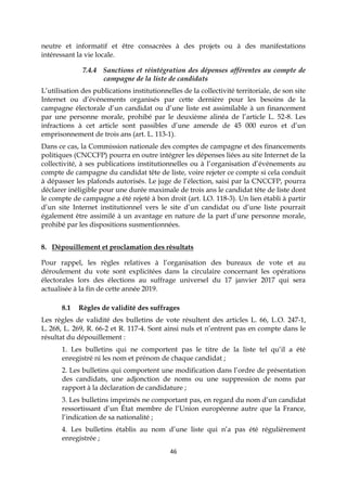 46
neutre et informatif et être consacrées à des projets ou à des manifestations
intéressant la vie locale.
7.4.4 Sanctions et réintégration des dépenses afférentes au compte de
campagne de la liste de candidats
L’utilisation des publications institutionnelles de la collectivité territoriale, de son site
Internet ou d’événements organisés par cette dernière pour les besoins de la
campagne électorale d’un candidat ou d’une liste est assimilable à un financement
par une personne morale, prohibé par le deuxième alinéa de l’article L. 52-8. Les
infractions à cet article sont passibles d’une amende de 45 000 euros et d’un
emprisonnement de trois ans (art. L. 113-1).
Dans ce cas, la Commission nationale des comptes de campagne et des financements
politiques (CNCCFP) pourra en outre intégrer les dépenses liées au site Internet de la
collectivité, à ses publications institutionnelles ou à l’organisation d’événements au
compte de campagne du candidat tête de liste, voire rejeter ce compte si cela conduit
à dépasser les plafonds autorisés. Le juge de l’élection, saisi par la CNCCFP, pourra
déclarer inéligible pour une durée maximale de trois ans le candidat tête de liste dont
le compte de campagne a été rejeté à bon droit (art. LO. 118-3). Un lien établi à partir
d’un site Internet institutionnel vers le site d’un candidat ou d’une liste pourrait
également être assimilé à un avantage en nature de la part d’une personne morale,
prohibé par les dispositions susmentionnées.
8. Dépouillement et proclamation des résultats
Pour rappel, les règles relatives à l’organisation des bureaux de vote et au
déroulement du vote sont explicitées dans la circulaire concernant les opérations
électorales lors des élections au suffrage universel du 17 janvier 2017 qui sera
actualisée à la fin de cette année 2019.
8.1 Règles de validité des suffrages
Les règles de validité des bulletins de vote résultent des articles L. 66, L.O. 247-1,
L. 268, L. 269, R. 66-2 et R. 117-4. Sont ainsi nuls et n’entrent pas en compte dans le
résultat du dépouillement :
1. Les bulletins qui ne comportent pas le titre de la liste tel qu’il a été
enregistré ni les nom et prénom de chaque candidat ;
2. Les bulletins qui comportent une modification dans l’ordre de présentation
des candidats, une adjonction de noms ou une suppression de noms par
rapport à la déclaration de candidature ;
3. Les bulletins imprimés ne comportant pas, en regard du nom d’un candidat
ressortissant d’un État membre de l’Union européenne autre que la France,
l’indication de sa nationalité ;
4. Les bulletins établis au nom d’une liste qui n’a pas été régulièrement
enregistrée ;
 