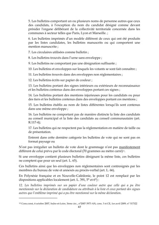 47
5. Les bulletins comportant un ou plusieurs noms de personne autres que ceux
des candidats, à l’exception du nom du candidat désigné comme devant
présider l'organe délibérant de la collectivité territoriale concernée dans les
communes à secteur telles que Paris, Lyon et Marseille. ;
6. Les bulletins imprimés d’un modèle différent de ceux qui ont été produits
par les listes candidates, les bulletins manuscrits ou qui comportent une
mention manuscrite ;
7. Les circulaires utilisées comme bulletin ;
8. Les bulletins trouvés dans l’urne sans enveloppe ;
9. Les bulletins ne comportant pas une désignation suffisante ;
10. Les bulletins et enveloppes sur lesquels les votants se sont fait connaître ;
11. Les bulletins trouvés dans des enveloppes non réglementaires ;
12. Les bulletins écrits sur papier de couleur ;
13. Les bulletins portant des signes intérieurs ou extérieurs de reconnaissance
et les bulletins contenus dans des enveloppes portant ces signes ;
14. Les bulletins portant des mentions injurieuses pour les candidats ou pour
des tiers et les bulletins contenus dans des enveloppes portant ces mentions ;
15. Les bulletins établis au nom de listes différentes lorsqu’ils sont contenus
dans une même enveloppe ;
16. Les bulletins ne comportant pas de manière distincte la liste des candidats
au conseil municipal et la liste des candidats au conseil communautaire (art.
R.117-4);
17. Les bulletins qui ne respectent pas la réglementation en matière de taille ou
de présentation.
Entrent dans cette dernière catégorie les bulletins de vote qui ne sont pas en
format paysage ou
N’est pas irrégulier un bulletin de vote dont le grammage n’est pas manifestement
différent de celui prévu par le code électoral (70 grammes au mètre carré)33.
Si une enveloppe contient plusieurs bulletins désignant la même liste, ces bulletins
ne comptent que pour un seul (art. L. 65).
Ces bulletins ainsi que les enveloppes non réglementaires sont contresignés par les
membres du bureau de vote et annexés au procès-verbal (art. L. 66).
En Polynésie française et en Nouvelle-Calédonie, le point 12 est remplacé par les
dispositions applicables localement (art. L. 391, 5° et 6°) :
12. Les bulletins imprimés sur un papier d’une couleur autre que celle qui a pu être
mentionnée sur la déclaration de candidature ou attribuée à la liste et ceux portant des signes
autres que l’emblème imprimé qui a pu être mentionné sur la même déclaration.
33 Cons.const, 4 octobre 2007, Indre-et-Loire, 3ème circ., n°2007-3973 AN, cons. 3 et CE, 1er avril 2009, n° 317322
 