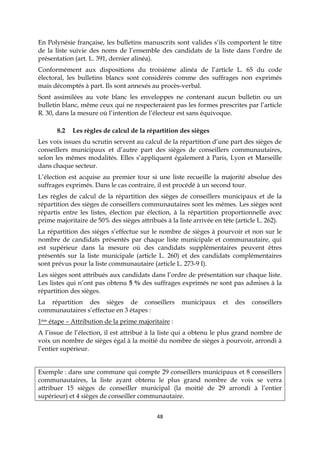 48
En Polynésie française, les bulletins manuscrits sont valides s’ils comportent le titre
de la liste suivie des noms de l’ensemble des candidats de la liste dans l’ordre de
présentation (art. L. 391, dernier alinéa).
Conformément aux dispositions du troisième alinéa de l’article L. 65 du code
électoral, les bulletins blancs sont considérés comme des suffrages non exprimés
mais décomptés à part. Ils sont annexés au procès-verbal.
Sont assimilées au vote blanc les enveloppes ne contenant aucun bulletin ou un
bulletin blanc, même ceux qui ne respecteraient pas les formes prescrites par l’article
R. 30, dans la mesure où l’intention de l’électeur est sans équivoque.
8.2 Les règles de calcul de la répartition des sièges
Les voix issues du scrutin servent au calcul de la répartition d’une part des sièges de
conseillers municipaux et d’autre part des sièges de conseillers communautaires,
selon les mêmes modalités. Elles s’appliquent également à Paris, Lyon et Marseille
dans chaque secteur.
L’élection est acquise au premier tour si une liste recueille la majorité absolue des
suffrages exprimés. Dans le cas contraire, il est procédé à un second tour.
Les règles de calcul de la répartition des sièges de conseillers municipaux et de la
répartition des sièges de conseillers communautaires sont les mêmes. Les sièges sont
répartis entre les listes, élection par élection, à la répartition proportionnelle avec
prime majoritaire de 50% des sièges attribués à la liste arrivée en tête (article L. 262).
La répartition des sièges s’effectue sur le nombre de sièges à pourvoir et non sur le
nombre de candidats présentés par chaque liste municipale et communautaire, qui
est supérieur dans la mesure où des candidats supplémentaires peuvent êtres
présentés sur la liste municipale (article L. 260) et des candidats complémentaires
sont prévus pour la liste communautaire (article L. 273-9 I).
Les sièges sont attribués aux candidats dans l’ordre de présentation sur chaque liste.
Les listes qui n’ont pas obtenu 5 % des suffrages exprimés ne sont pas admises à la
répartition des sièges.
La répartition des sièges de conseillers municipaux et des conseillers
communautaires s’effectue en 3 étapes :
1ère étape – Attribution de la prime majoritaire :
A l’issue de l’élection, il est attribué à la liste qui a obtenu le plus grand nombre de
voix un nombre de sièges égal à la moitié du nombre de sièges à pourvoir, arrondi à
l’entier supérieur.
Exemple : dans une commune qui compte 29 conseillers municipaux et 8 conseillers
communautaires, la liste ayant obtenu le plus grand nombre de voix se verra
attribuer 15 sièges de conseiller municipal (la moitié de 29 arrondi à l’entier
supérieur) et 4 sièges de conseiller communautaire.
 