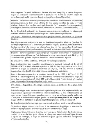 49
Par exception, l’arrondi s’effectue à l’entier inférieur lorsqu’il y a moins de quatre
sièges de conseiller communautaire à pourvoir ou moins de quatre sièges de
conseiller municipal à pourvoir dans le secteur (Paris, Lyon, Marseille).
Exemple : dans une commune qui compte 15 conseillers municipaux et 3 conseillers
communautaires, la liste ayant obtenu le plus grand nombre de voix se verra
attribuer 8 sièges de conseiller municipal (la moitié de 15 arrondi à l’entier supérieur)
et 1 siège de conseiller communautaire (la moitié de 3 arrondi à l’entier inférieur).
En cas d’égalité de voix entre les listes arrivées en tête au second tour, ces sièges sont
attribués à la liste dont la moyenne d’âge des candidats est la plus élevée.
2ème étape – Répartition à la représentation proportionnelle en fonction du quotient
électoral :
Les sièges restants à répartir le sont en fonction du quotient électoral (nombre de
suffrages exprimés dans la commune/nombre de sièges à pourvoir, le tout arrondi à
l’entier supérieur). Le nombre de sièges d’une liste est égal au nombre de suffrages
qu’elle a obtenus divisé par le quotient électoral, le tout arrondi à l’entier inférieur.
Exemple : dans une commune qui compte 29 conseillers municipaux et 8 conseillers
communautaires, à l’issue de l’attribution de la prime majoritaire, il reste 14 sièges de
conseiller municipal et 4 sièges de conseillers communautaires à répartir.
La liste arrivée en tête a obtenu 3 430 des 8 887 suffrages exprimés.
Pour la répartition des conseillers municipaux, le quotient électoral est de 635 (8
887/14 = 634,79 arrondi à l’entier supérieur = 635). La liste majoritaire se verra donc
attribuer 5 sièges de conseiller municipal (3 430/635, soit 5,40 arrondi à l’entier
inférieur) en plus des 15 sièges déjà obtenus par la prime majoritaire.
Pour la liste communautaire, le quotient électoral est de 2 222 (8 887/4 = 2 221,75
arrondi à l’entier supérieur). La liste majoritaire se verra donc attribuer 1 siège de
conseiller communautaire (3 430/2 222, soit 1,54 arrondi à l’entier inférieur) en plus
des 4 sièges déjà obtenus par la prime majoritaire.
3ème étape – Répartition des sièges restants selon la méthode de la plus forte
moyenne
Si tous les sièges n’ont pas été attribués après la répartition à la proportionnelle, les
sièges restant à pourvoir sont attribués selon la méthode de la plus forte moyenne. La
moyenne de chaque liste correspond au rapport entre les suffrages qu’elle a obtenus
d’une part, et le nombre de sièges qu’elle détient déjà (sans prendre en compte les
sièges attribués au titre de la prime majoritaire) plus une unité, d’autre part.
La liste disposant de la plus forte moyenne se voit attribuer un siège supplémentaire.
Si plusieurs sièges restent à attribuer, il est nécessaire d’appliquer à nouveau la
méthode de la plus forte moyenne pour chaque attribution de siège.
Si plusieurs listes obtiennent la même moyenne pour l’attribution du dernier siège,
celui-ci revient à la liste qui a obtenu le plus grand nombre de suffrages. En cas
d’égalité de suffrages, le siège est attribué au plus âgé des candidats susceptibles
d’être proclamés élus.
 
