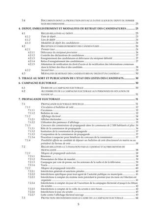 5
3.4 DOCUMENTS DONT LA PRODUCTION EST FACULTATIVE LE JOUR DU DEPOT DU DOSSIER
MAIS RECOMMANDEE.......................................................................................................... 25
4. DEPOT, ENREGISTREMENT ET MODALITES DE RETRAIT DES CANDIDATURES............. 25
4.1 REGLES RELATIVES AU DEPOT............................................................................................. 25
4.1.1 Date de dépôt....................................................................................................................... 25
4.1.2 Lieu de dépôt ....................................................................................................................... 26
4.1.3 Modalités de dépôt des candidatures ................................................................................... 26
4.2 RECEPTION ET ENREGISTREMENT DES CANDIDATURES ..................................................... 26
4.2.1 Premier tour........................................................................................................................ 26
4.2.1.1 Délivrance du récépissé provisoire ................................................................................................ 26
4.2.1.2 Contrôle des déclarations de candidature..................................................................................... 27
4.2.1.3 Enregistrement des candidatures et délivrance du récépissé définitif...................................... 27
4.2.1.4 Refus d’enregistrement des candidatures ..................................................................................... 27
4.2.1.5 Attestation de notification du droit d’accès et de rectification des informations contenues
dans le fichier des élus et des candidats........................................................................................ 28
4.2.2 Second tour.......................................................................................................................... 29
4.3 MODALITES DE RETRAIT DES CANDIDATURES OU DECES D’UN CANDIDAT....................... 30
5. TIRAGE AU SORT ET PUBLICATION DE L’ETAT DES LISTES DES CANDIDATS................. 30
6. CAMPAGNE ELECTORALE ..................................................................................................................... 30
6.1 DUREE DE LA CAMPAGNE ELECTORALE ............................................................................. 30
6.2 ACCESSIBILITE DE LA CAMPAGNE ELECTORALE AUX PERSONNES EN SITUATION DE
HANDICAP........................................................................................................................... 31
7. PROPAGANDE ELECTORALE ................................................................................................................ 31
7.1 PROPAGANDE ELECTORALE OFFICIELLE............................................................................. 31
7.1.1 Circulaires et bulletins de vote............................................................................................ 32
7.1.1.1 Circulaires.......................................................................................................................................... 32
7.1.1.2 Bulletins de vote ............................................................................................................................... 32
7.1.2 Affichage électoral ............................................................................................................... 34
7.1.2.1 Affiches électorales........................................................................................................................... 34
7.1.2.2 Utilisation des panneaux d’affichage............................................................................................. 35
7.1.3 Concours des commissions de propagande dans les communes de 2 500 habitants et plus 36
7.1.3.1 Rôle de la commission de propagande.......................................................................................... 36
7.1.3.2 Institution de la commission de propagande ............................................................................... 37
7.1.3.3 Composition de la commission de propagande ........................................................................... 37
7.1.3.4 Procédure à respecter pour bénéficier du concours de la commission ..................................... 37
7.1.4 Possibilité offerte au candidat de déposer ses bulletins de vote directement en mairie ou au
président du bureau de vote................................................................................................. 38
7.2 REGLES RELATIVES A L’UTILISATION PAR LE CANDIDAT D’AUTRES MOYENS DE
PROPAGANDE...................................................................................................................... 38
7.2.1 Moyens de propagande autorisés......................................................................................... 38
7.2.1.1 Réunions ............................................................................................................................................ 38
7.2.1.2 Présentation du bilan de mandat.................................................................................................... 39
7.2.1.3 Campagne par voie de presse, sur les antennes de la radio et de la télévision. ....................... 39
7.2.1.4 Tracts.................................................................................................................................................. 40
7.2.2 Moyens de propagande interdits ......................................................................................... 40
7.2.2.1 Interdiction générale et sanctions pénales..................................................................................... 40
7.2.2.2 Interdictions spécifiques pour tout agent de l’autorité publique ou municipale..................... 41
7.2.2.3 Interdictions à compter du sixième mois précédant le premier jour du mois où l’élection est
organisée ........................................................................................................................................... 41
7.2.2.4 Interdictions à compter du jour de l’ouverture de la campagne électorale et jusqu’à la clôture
du scrutin. ......................................................................................................................................... 42
7.2.2.5 Interdictions à compter de la veille du scrutin à zéro heure....................................................... 42
7.2.2.6 Interdictions le jour du scrutin ....................................................................................................... 43
7.2.2.7 Lutte contre l’affichage électoral sauvage ..................................................................................... 43
7.3 PROTECTION DES DONNEES DANS LE CADRE DE LA CAMPAGNE ELECTORALE ................. 44
 