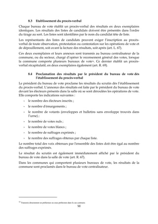 50
8.3 Etablissement du procès-verbal
Chaque bureau de vote établit un procès-verbal des résultats en deux exemplaires
identiques. Les résultats des listes de candidats doivent être présentés dans l'ordre
du tirage au sort. Les listes sont identifiées par le nom du candidat tête de liste.
Les représentants des listes de candidats peuvent exiger l’inscription au procès-
verbal de toute observation, protestation ou contestation sur les opérations de vote et
de dépouillement, soit avant la lecture des résultats, soit après (art. L. 67).
Ces deux exemplaires et leurs annexes sont transmis au bureau centralisateur de la
commune, ou du secteur, chargé d’opérer le recensement général des votes, lorsque
la commune comporte plusieurs bureaux de vote34. Ce dernier établit un procès-
verbal récapitulatif, en deux exemplaires également (art. R. 69).
8.4 Proclamation des résultats par le président du bureau de vote dès
l’établissement du procès-verbal
Le président du bureau de vote proclame les résultats du scrutin dès l’établissement
du procès-verbal. L’annonce des résultats est faite par le président du bureau de vote
devant les électeurs présents dans la salle où se sont déroulées les opérations de vote.
Elle comporte les indications suivantes :
- le nombre des électeurs inscrits ;
- le nombre d'émargements ;
- le nombre de votants (enveloppes et bulletins sans enveloppe trouvés dans
l’urne) ;
- le nombre de votes nuls ;
- le nombre de votes blancs ;
- le nombre de suffrages exprimés ;
- le nombre des suffrages obtenus par chaque liste.
Le nombre total des voix obtenues par l'ensemble des listes doit être égal au nombre
des suffrages exprimés.
Le résultat du scrutin est également immédiatement affiché par le président du
bureau de vote dans la salle de vote (art. R. 67).
Dans les communes qui comportent plusieurs bureaux de vote, les résultats de la
commune sont proclamés dans le bureau de vote centralisateur.
34
Transmis directement en préfecture ou sous préfecture dans le cas contraire.
 